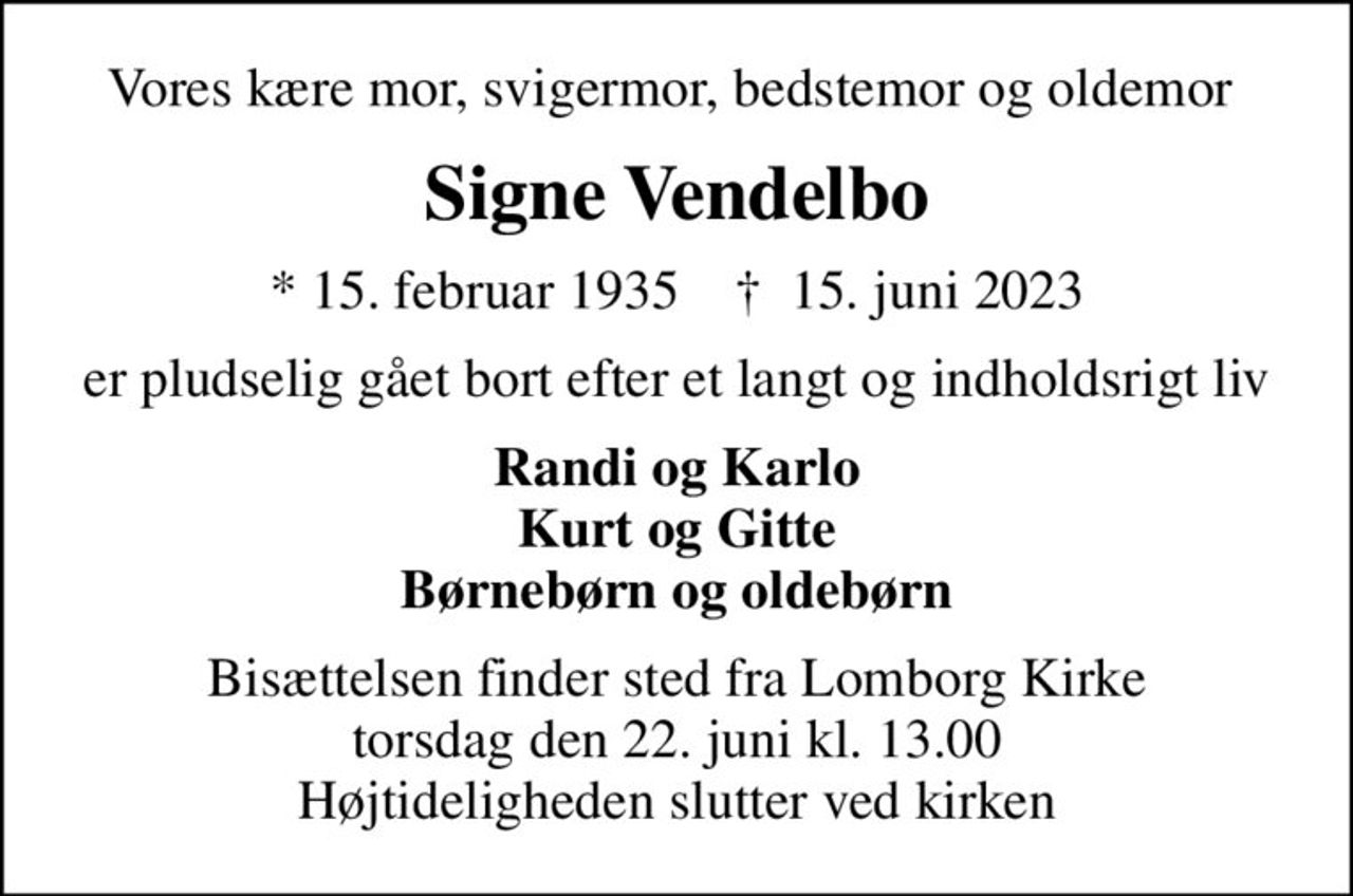 Vores kære mor, svigermor, bedstemor og oldemor 
Signe Vendelbo
* 15. februar 1935    ✝ 15. juni 2023
er pludselig gået bort efter et langt og indholdsrigt liv
Randi og Karlo Kurt og Gitte Børnebørn og oldebørn
Bisættelsen finder sted fra Lomborg Kirke  torsdag den 22. juni kl. 13.00  Højtideligheden slutter ved kirken