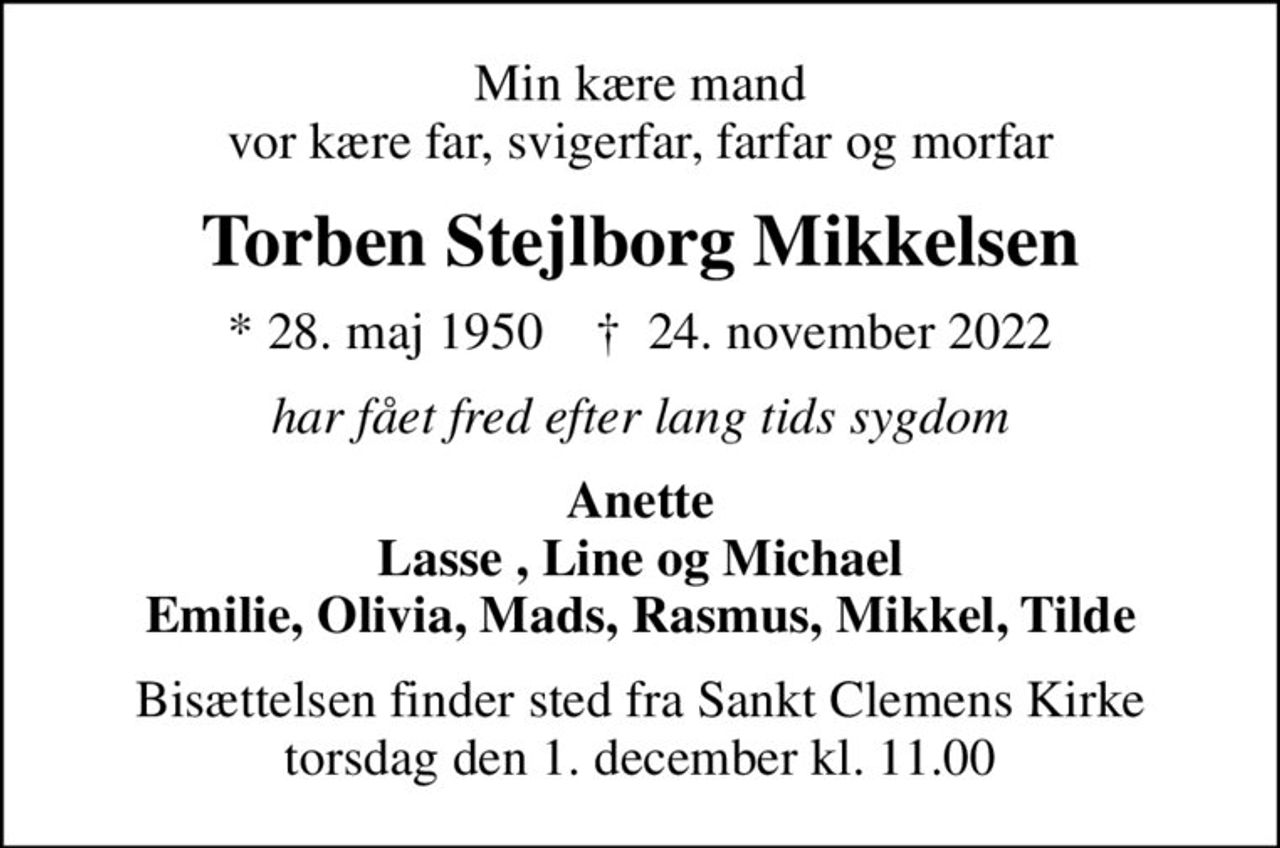 Min kære mand vor kære far, svigerfar, farfar og morfar
Torben Stejlborg Mikkelsen
* 28. maj 1950    ✝ 24. november 2022
har fået fred efter lang tids sygdom
Anette Lasse , Line og Michael Emilie, Olivia, Mads, Rasmus, Mikkel, Tilde
Bisættelsen finder sted fra Sankt Clemens Kirke  torsdag den 1. december kl. 11.00