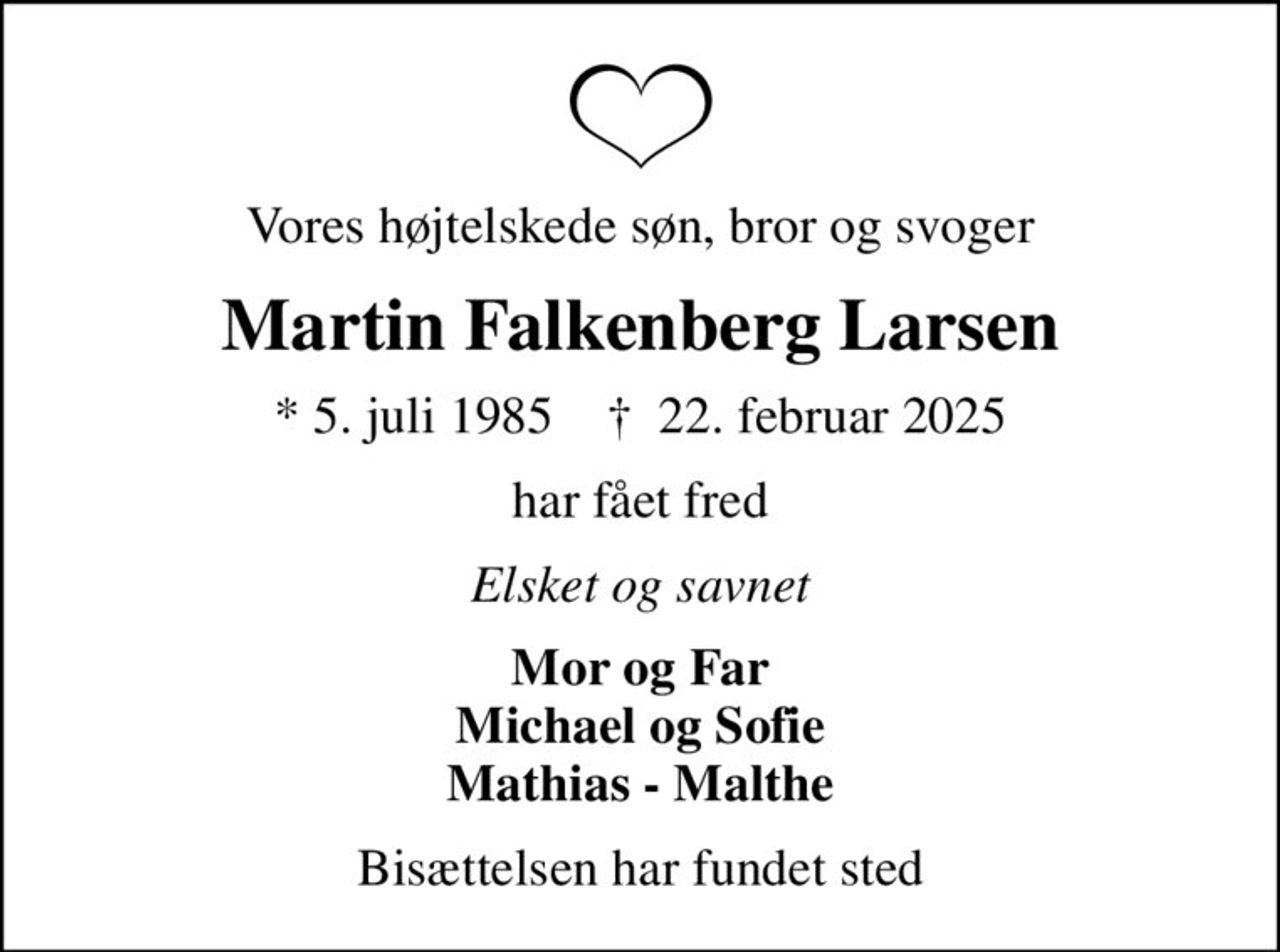 Vores højtelskede søn, bror og svoger
Martin Falkenberg Larsen
* 5. juli 1985    ✝ 22. februar 2025
har fået fred
Elsket og savnet
Mor og Far Michael og Sofie Mathias - Malthe
Bisættelsen har fundet sted
