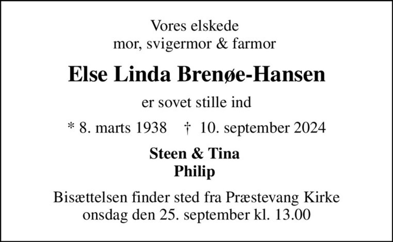 Vores elskede  mor, svigermor & farmor 
Else Linda Brenøe-Hansen
er sovet stille ind
* 8. marts 1938    ✝ 10. september 2024
Steen & Tina  Philip 
Bisættelsen finder sted fra Præstevang Kirke  onsdag den 25. september kl. 13.00