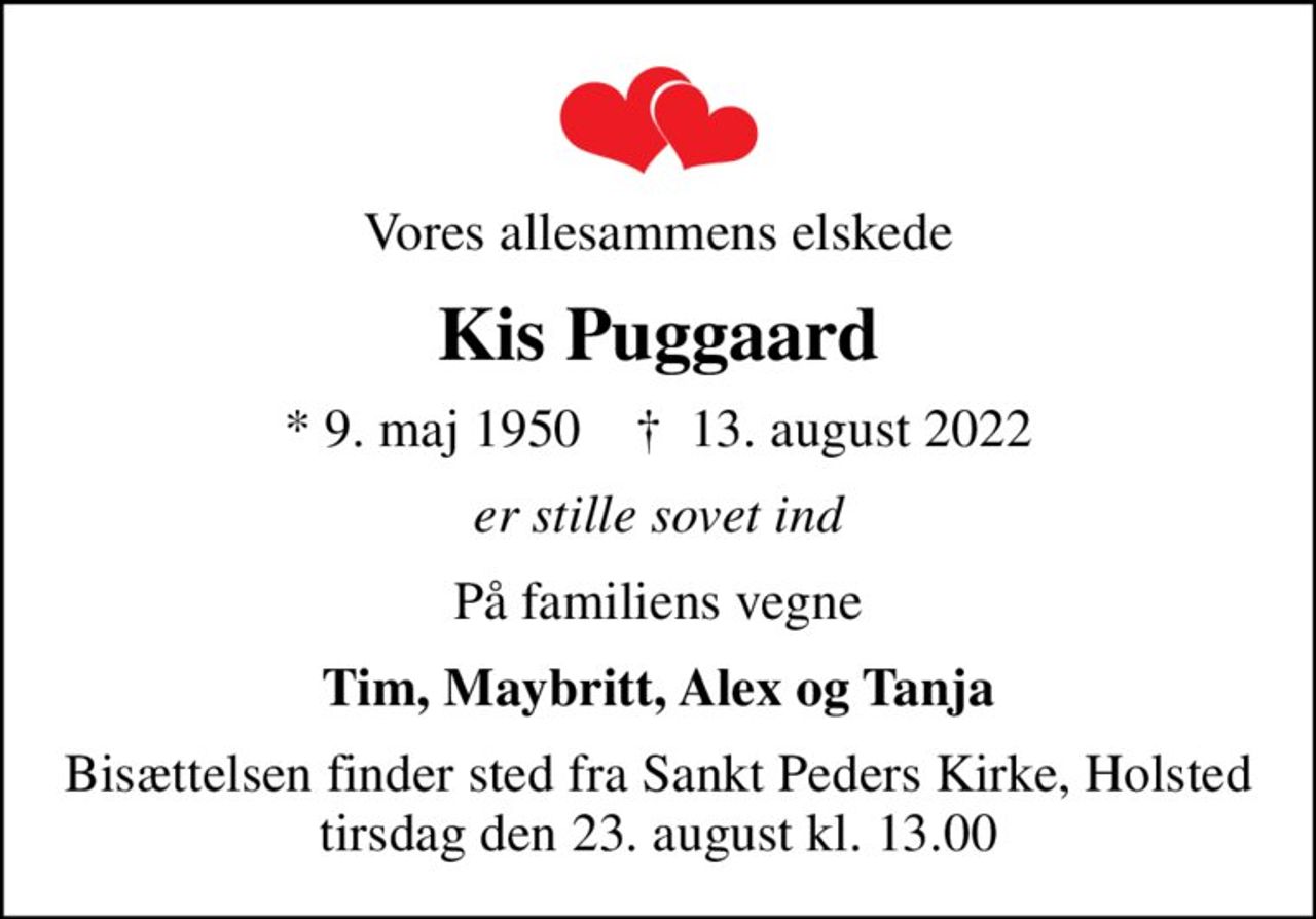 Vores allesammens elskede
Kis Puggaard
* 9. maj 1950    ✝ 13. august 2022
er stille sovet ind
På familiens vegne
Tim, Maybritt, Alex og Tanja
Bisættelsen finder sted fra Sankt Peders Kirke, Holsted  tirsdag den 23. august kl. 13.00