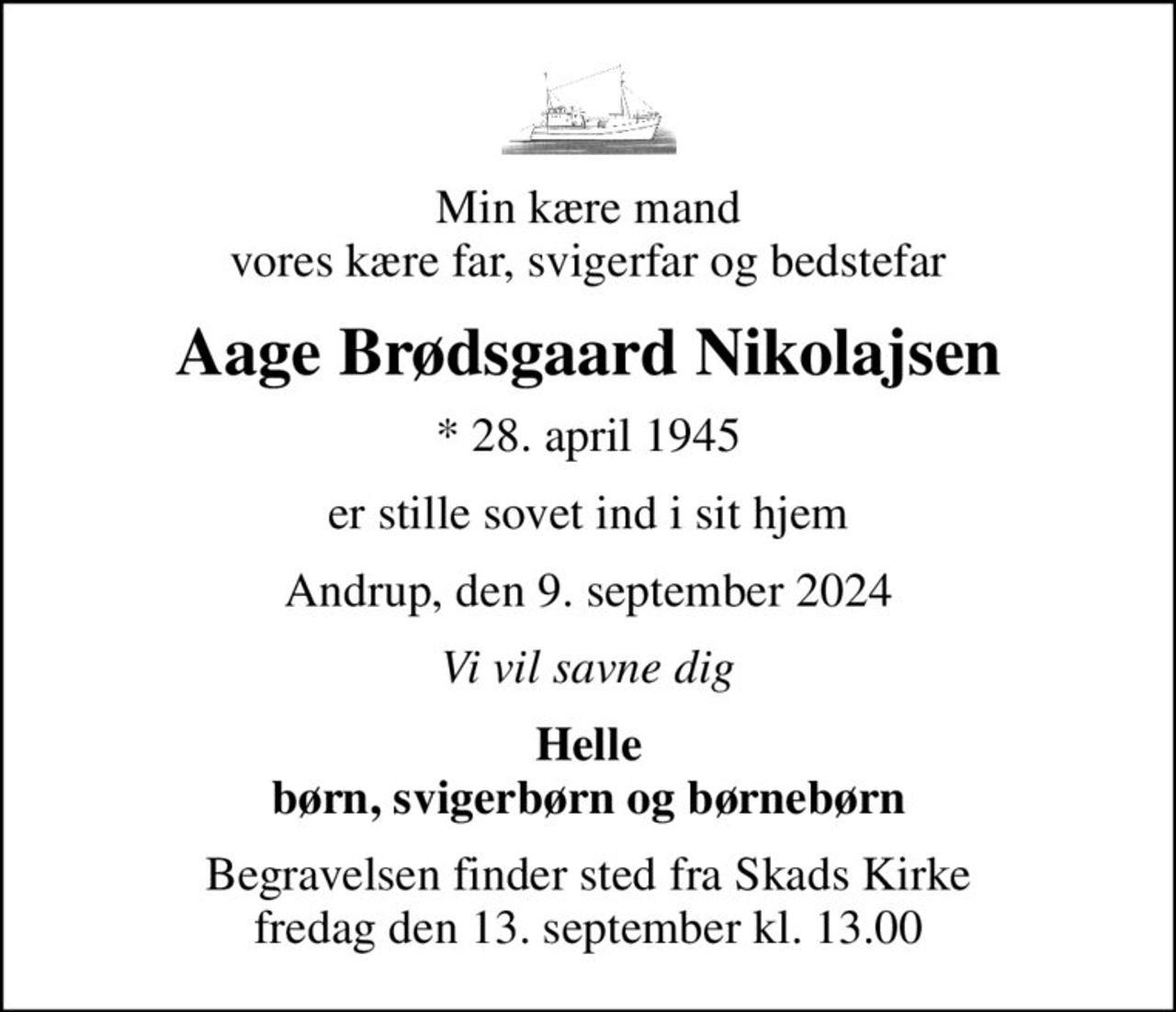 Min kære mand vores kære far, svigerfar og bedstefar
Aage Brødsgaard Nikolajsen
* 28. april 1945
er stille sovet ind i sit hjem
Andrup, den 9. september 2024
Vi vil savne dig
Helle børn, svigerbørn og børnebørn
Begravelsen finder sted fra Skads Kirke  fredag den 13. september kl. 13.00