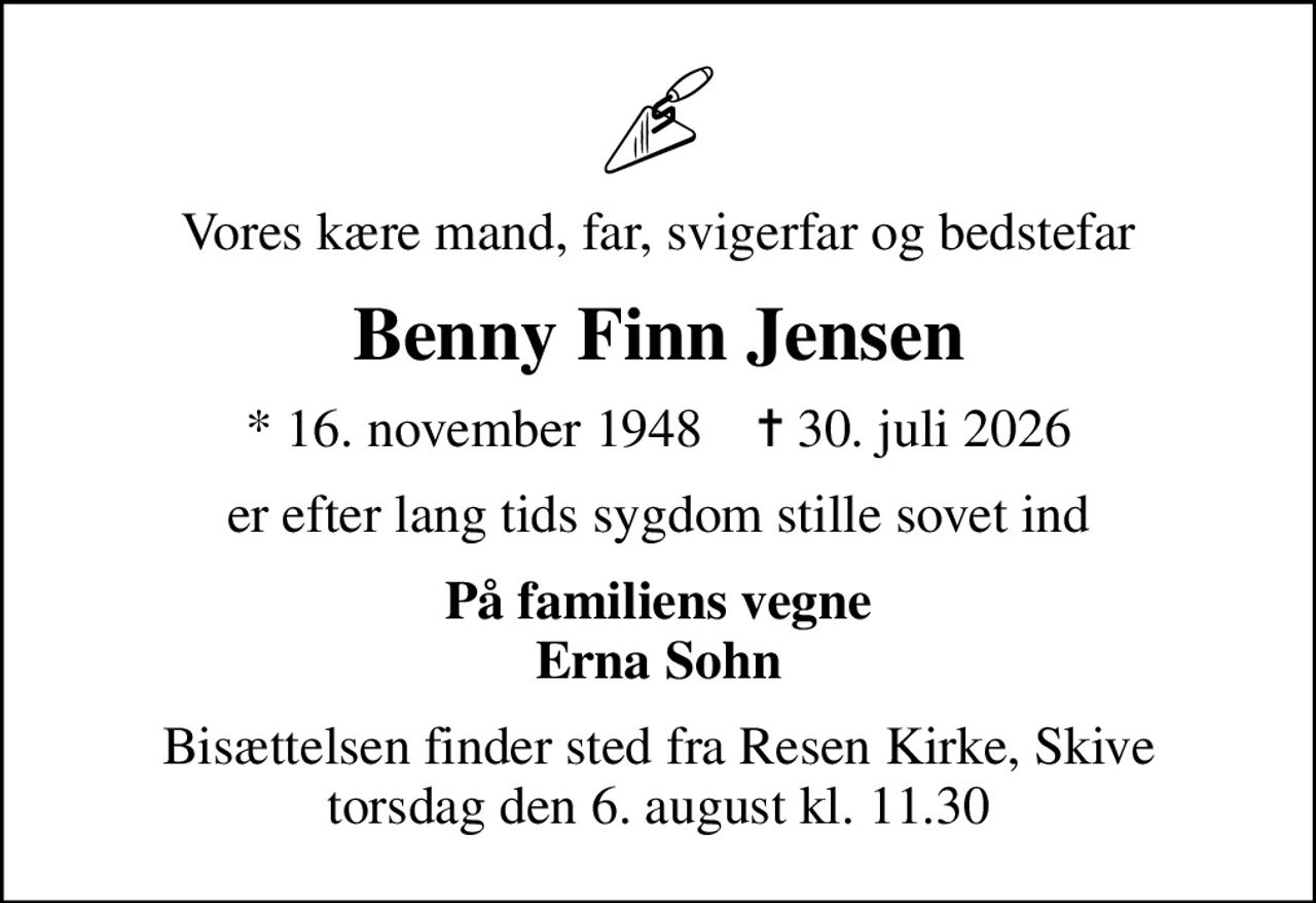 Vores kære mand, far, svigerfar og bedstefar
Benny Finn Jensen
* 16. november 1948    ✝ 30. juli 2026
er efter lang tids sygdom stille sovet ind
På familiens vegne Erna Sohn
Bisættelsen finder sted fra Resen Kirke, Skive  torsdag den 6. august kl. 11.30