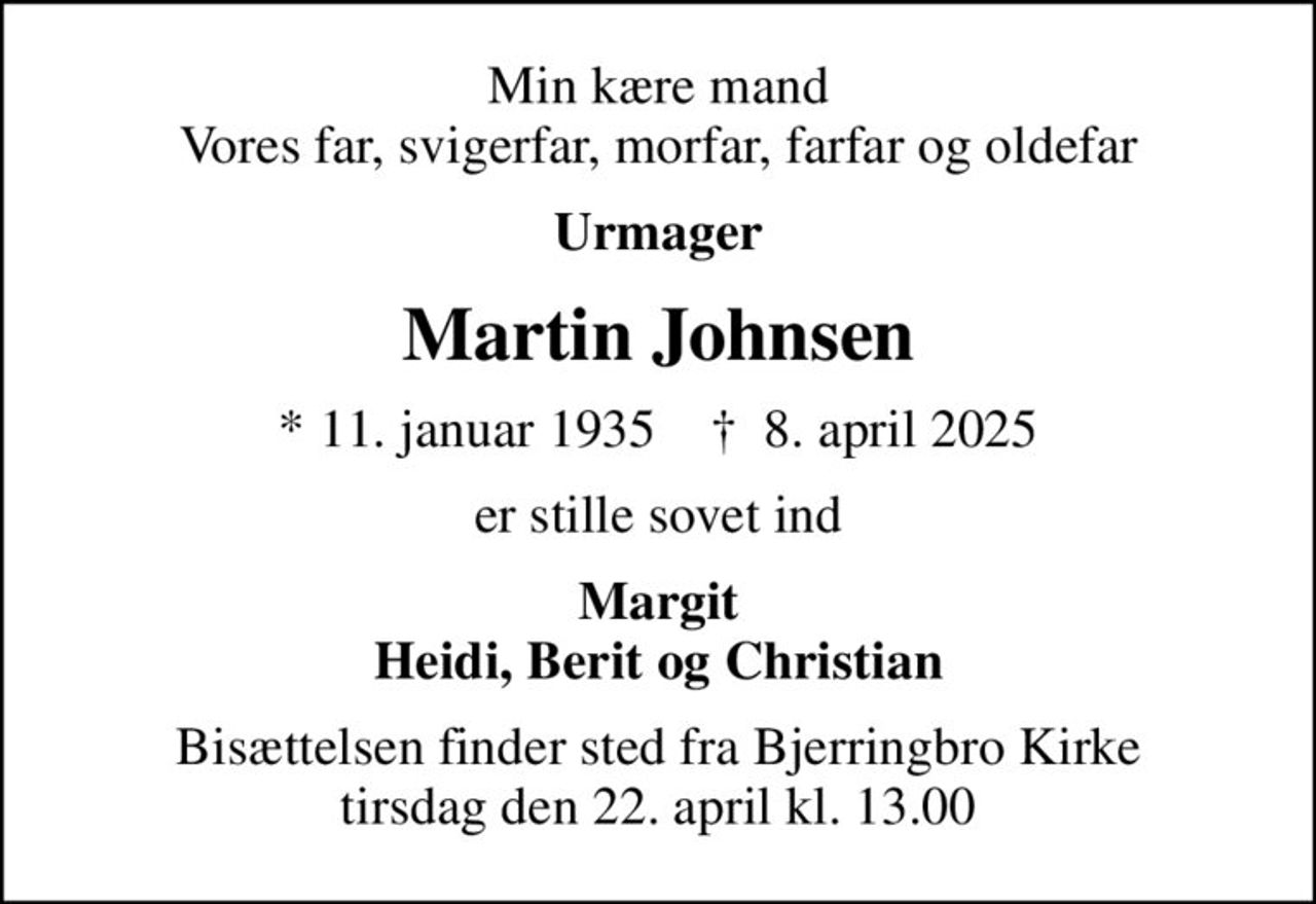 Min kære mand Vores far, svigerfar, morfar, farfar og oldefar
Urmager
Martin Johnsen
* 11. januar 1935    ✝ 8. april 2025
er stille sovet ind
Margit Heidi, Berit og Christian
Bisættelsen finder sted fra Bjerringbro Kirke  tirsdag den 22. april kl. 13.00