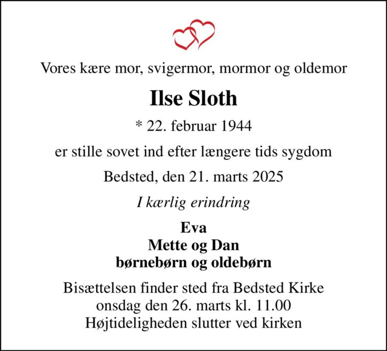 Vores kære mor, svigermor, mormor og oldemor
Ilse Sloth
* 22. februar 1944
er stille sovet ind efter længere tids sygdom
Bedsted, den 21. marts 2025
I kærlig erindring
Eva Mette og Dan børnebørn og oldebørn
Bisættelsen finder sted fra Bedsted Kirke  onsdag den 26. marts kl. 11.00  Højtideligheden slutter ved kirken