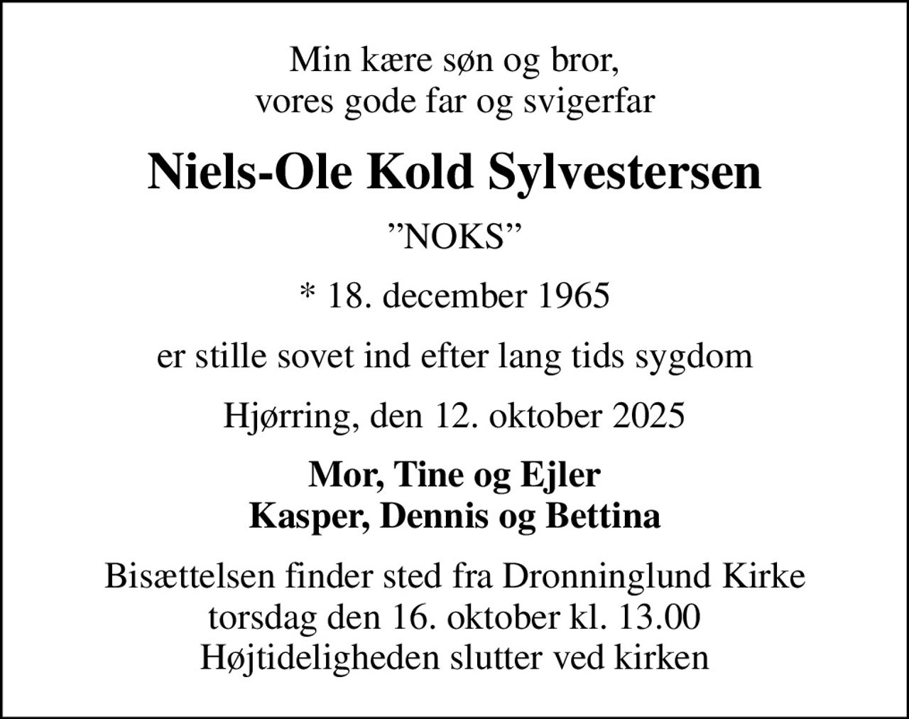 Min kære søn og bror, vores gode far og svigerfar
Niels-Ole Kold Sylvestersen
NOKS
* 18. december 1965
er stille sovet ind efter lang tids sygdom
Hjørring, den 12. oktober 2025
Mor, Tine og Ejler Kasper, Dennis og Bettina
Bisættelsen finder sted fra Dronninglund Kirke  torsdag den 16. oktober kl. 13.00  Højtideligheden slutter ved kirken