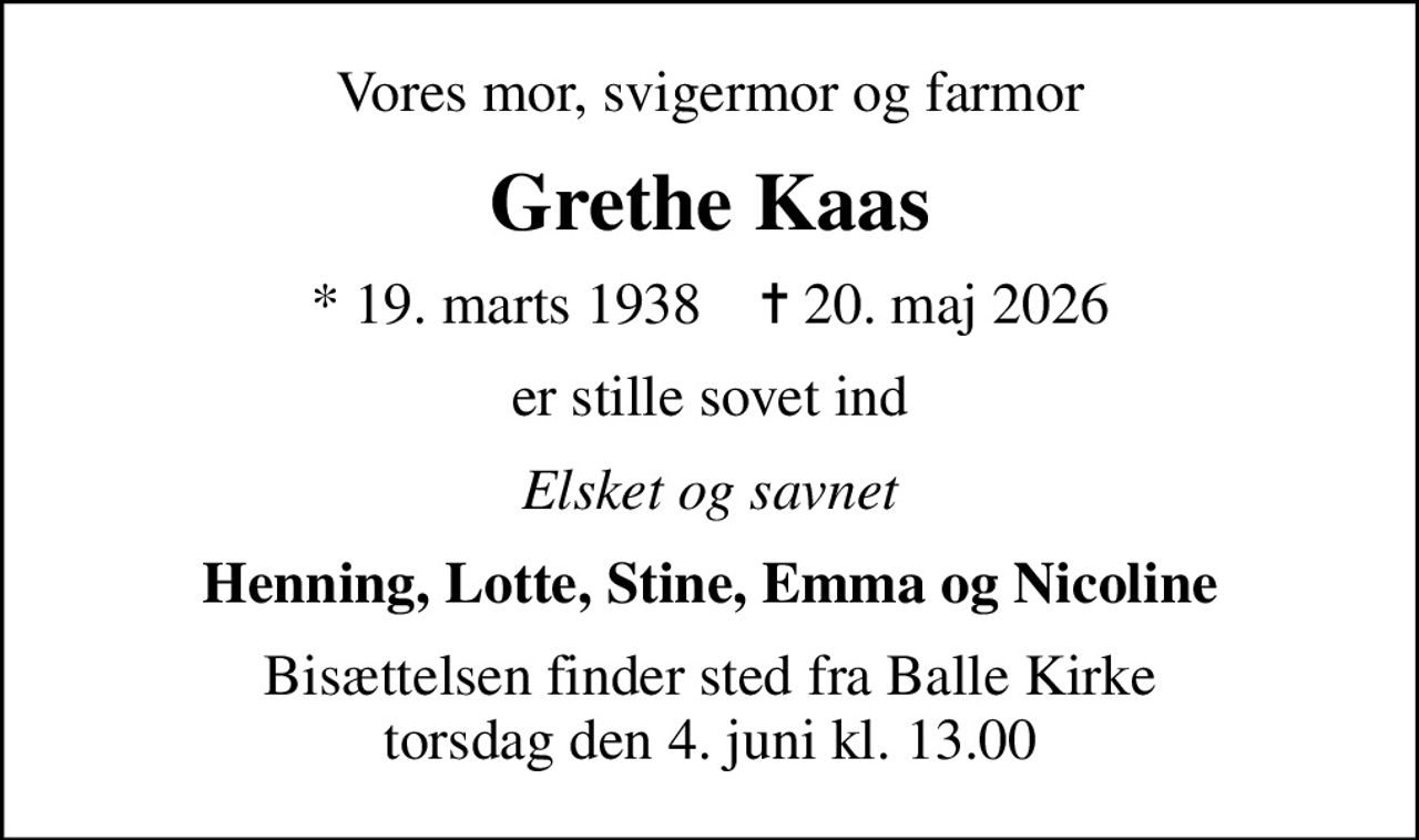 Vores mor, svigermor og farmor
Grethe Kaas
* 19. marts 1938    ✝ 20. maj 2026
er stille sovet ind
Elsket og savnet
Henning, Lotte, Stine, Emma og Nicoline
Bisættelsen finder sted fra Balle Kirke  torsdag den 4. juni kl. 13.00