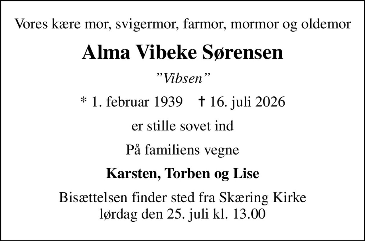 Vores kære mor, svigermor, farmor, mormor og oldemor
Alma Vibeke Sørensen
Vibsen
* 1. februar 1939    ✝ 16. juli 2026
er stille sovet ind
På familiens vegne
Karsten, Torben og Lise
Bisættelsen finder sted fra Skæring Kirke  lørdag den 25. juli kl. 13.00