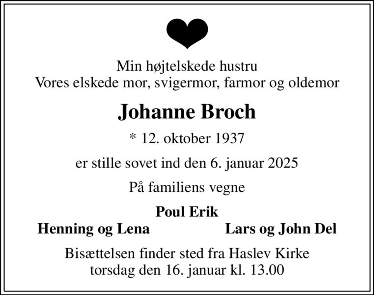 Min højtelskede hustru Vores elskede mor, svigermor, farmor og oldemor
Johanne Broch
* 12. oktober 1937
er stille sovet ind den 6. januar 2025
På familiens vegne
Poul Erik
Henning og Lena
Lars og John Del
Bisættelsen finder sted fra Haslev Kirke  torsdag den 16. januar kl. 13.00