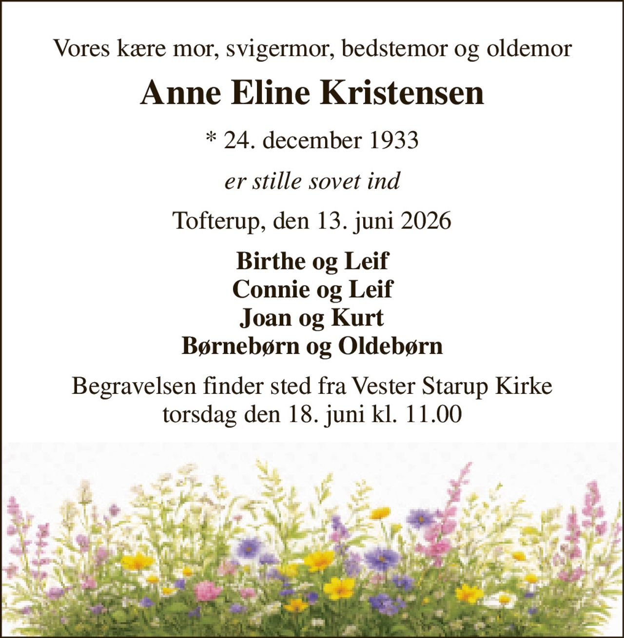 Vores kære mor, svigermor, bedstemor og oldemor
Anne Eline Kristensen
* 24. december 1933
er stille sovet ind
Tofterup, den 13. juni 2026
Birthe og Leif Connie og Leif Joan og Kurt Børnebørn og Oldebørn
Begravelsen finder sted fra Vester Starup Kirke  torsdag den 18. juni kl. 11.00