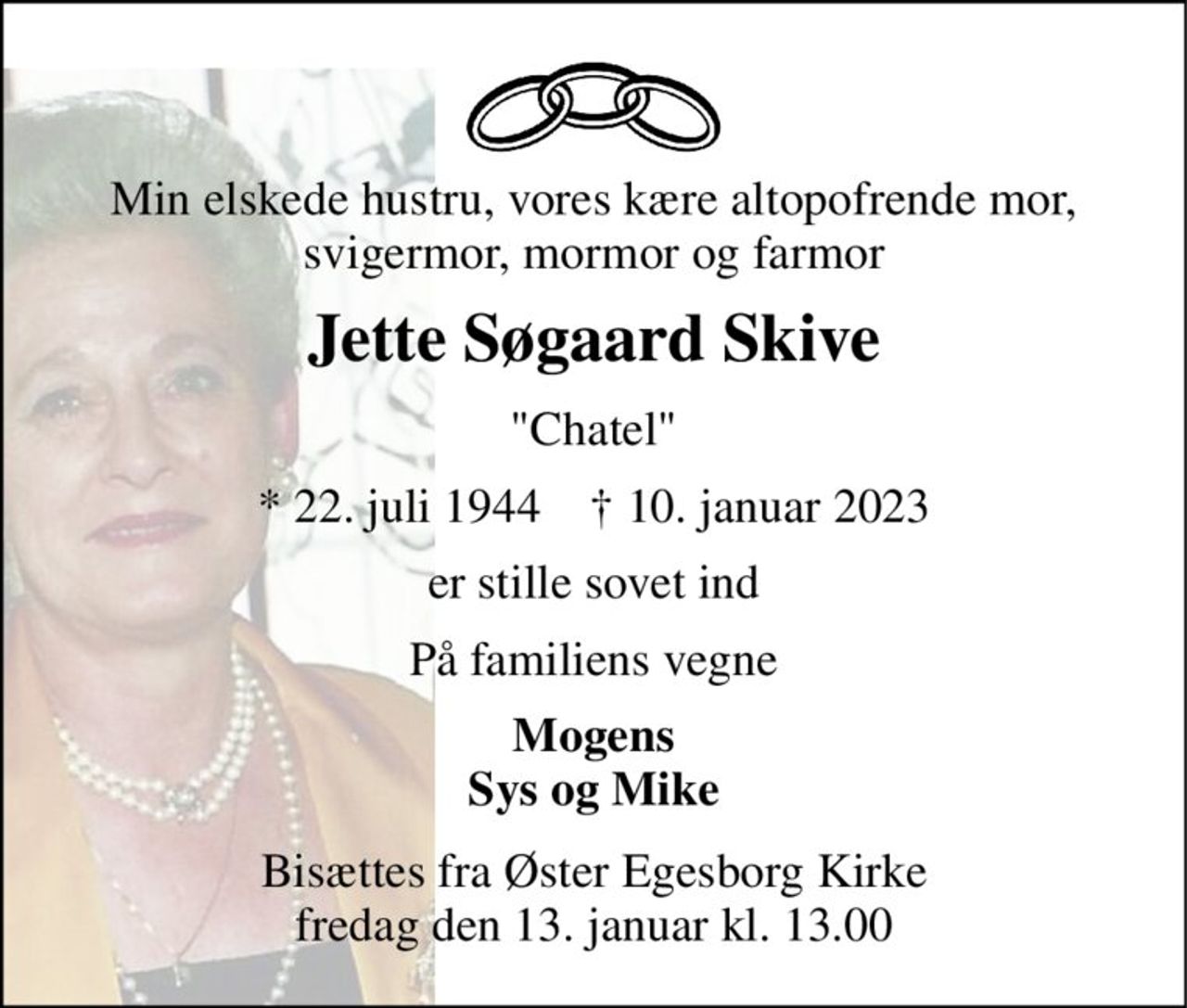 Min elskede hustru, vores kære altopofrende mor, svigermor, mormor og farmor 
Jette Søgaard Skive 
"Chatel" 
*​ 22. juli 1944​    ✝​ 10. januar 2023 
er stille sovet ind 
På familiens vegne 
Mogens Sys og Mike 
Bisættes fra Øster Egesborg Kirke fredag den 13. januar kl. 13.00