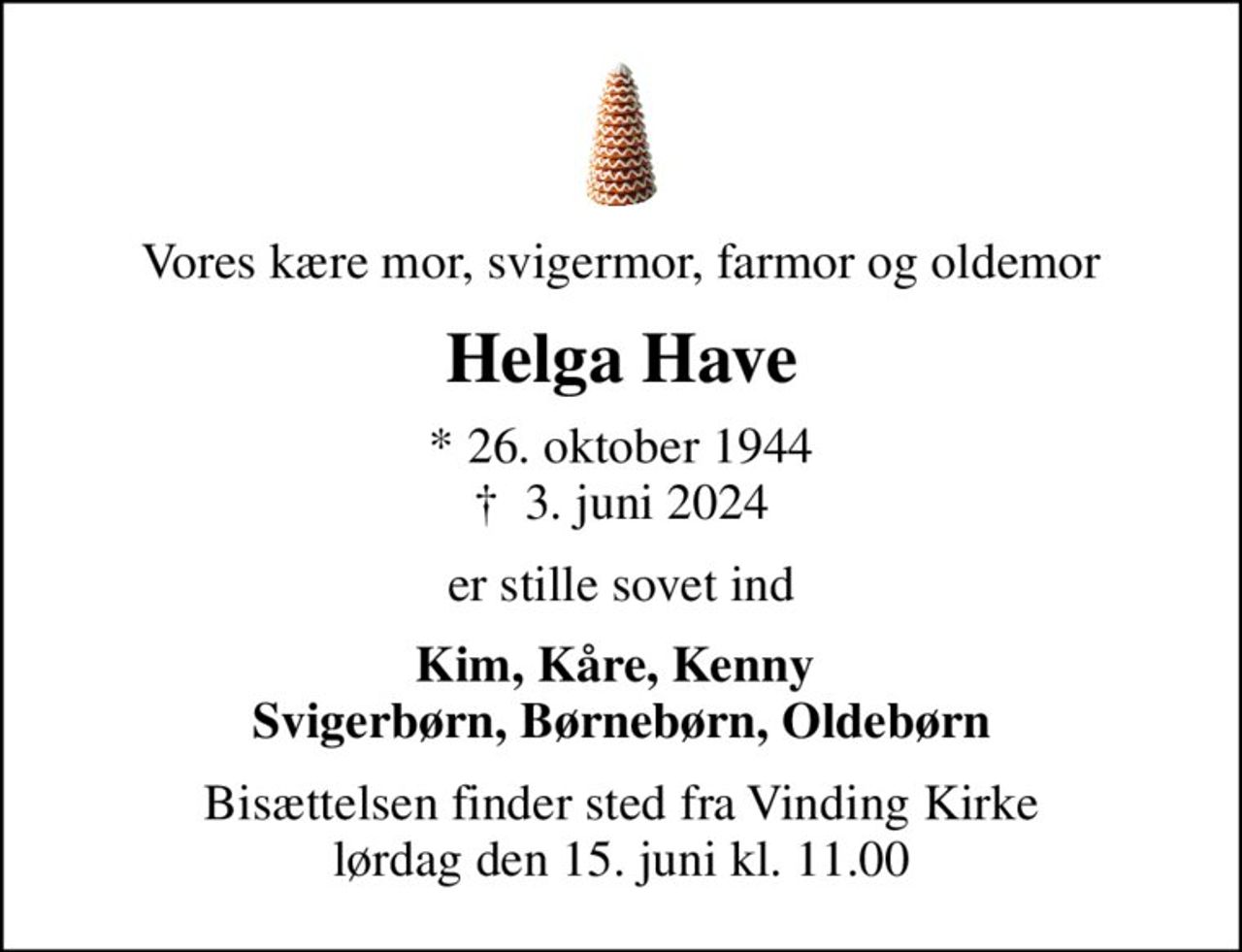 Vores kære mor, svigermor, farmor og oldemor
Helga Have
* 26. oktober 1944
						✝ 3. juni 2024
er stille sovet ind
Kim, Kåre, Kenny  Svigerbørn, Børnebørn, Oldebørn
Bisættelsen finder sted fra Vinding Kirke  lørdag den 15. juni kl. 11.00