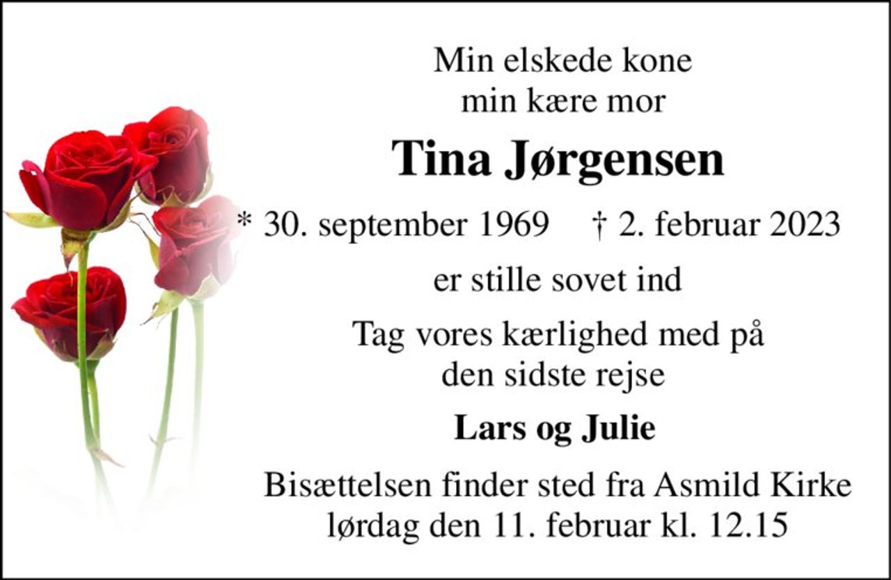 Min elskede kone  min kære mor  
Tina Jørgensen 
*​ 30. september 1969 
†​ 2. februar 2023​ 
er stille sovet ind 
Tag vores kærlighed med på den sidste rejse  
Lars og Julie  
Bisættelsen​ finder sted fra Asmild Kirke​ lørdag den 11. februar​ kl. 12.15