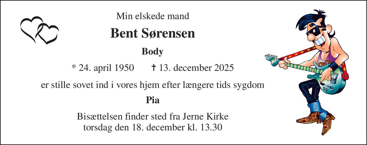 Min elskede mand 
Bent Sørensen 
Body 
* 24. april 1950       ✝ 13. december 2025 
er stille sovet ind i vores hjem efter længere tids sygdom 
Pia 
Bisættelsen​ finder sted fra Jerne Kirke​ torsdag den 18. december​ kl. 13.30