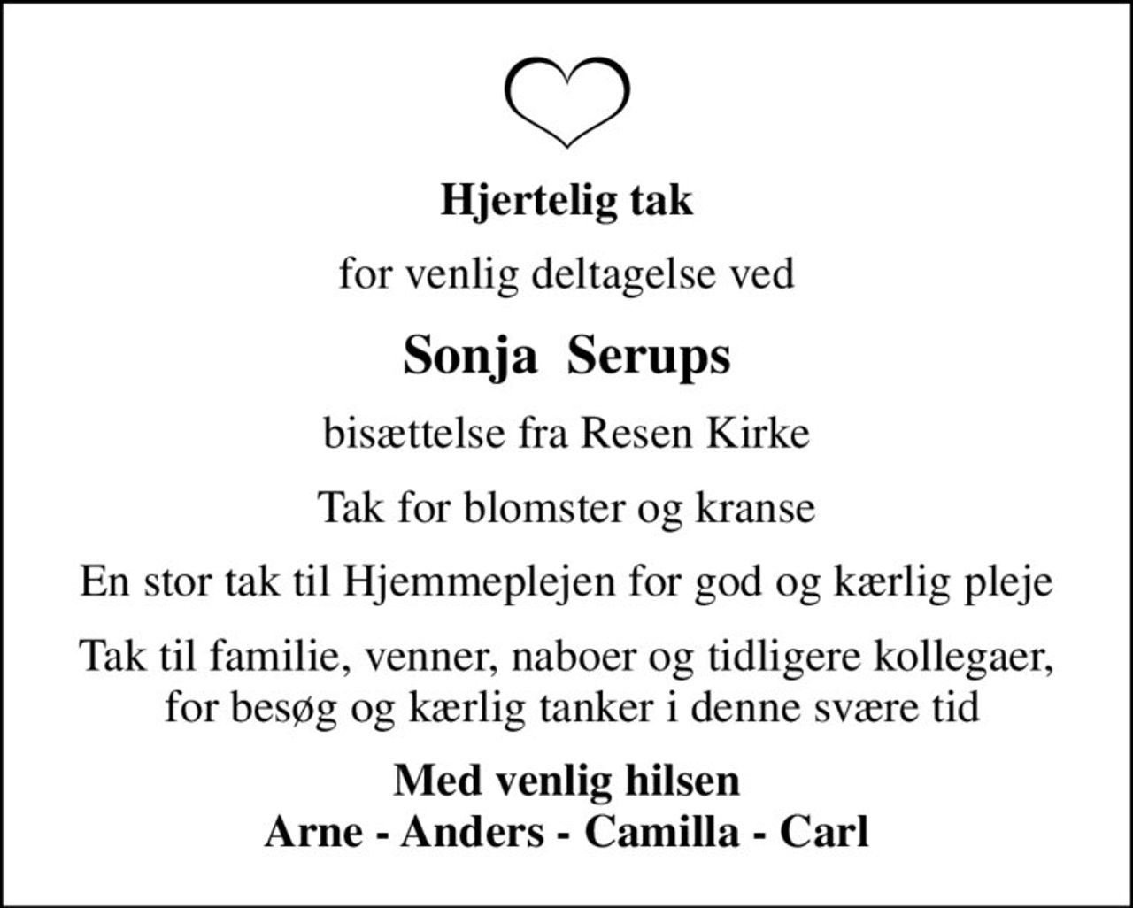 Hjertelig tak
for venlig deltagelse ved
Sonja  Serups
bisættelse fra Resen Kirke
Tak for blomster og kranse
En stor tak til Hjemmeplejen for god og kærlig pleje
Tak til familie, venner, naboer og tidligere kollegaer,  for besøg og kærlig tanker i denne svære tid
Med venlig hilsen Arne - Anders - Camilla - Carl