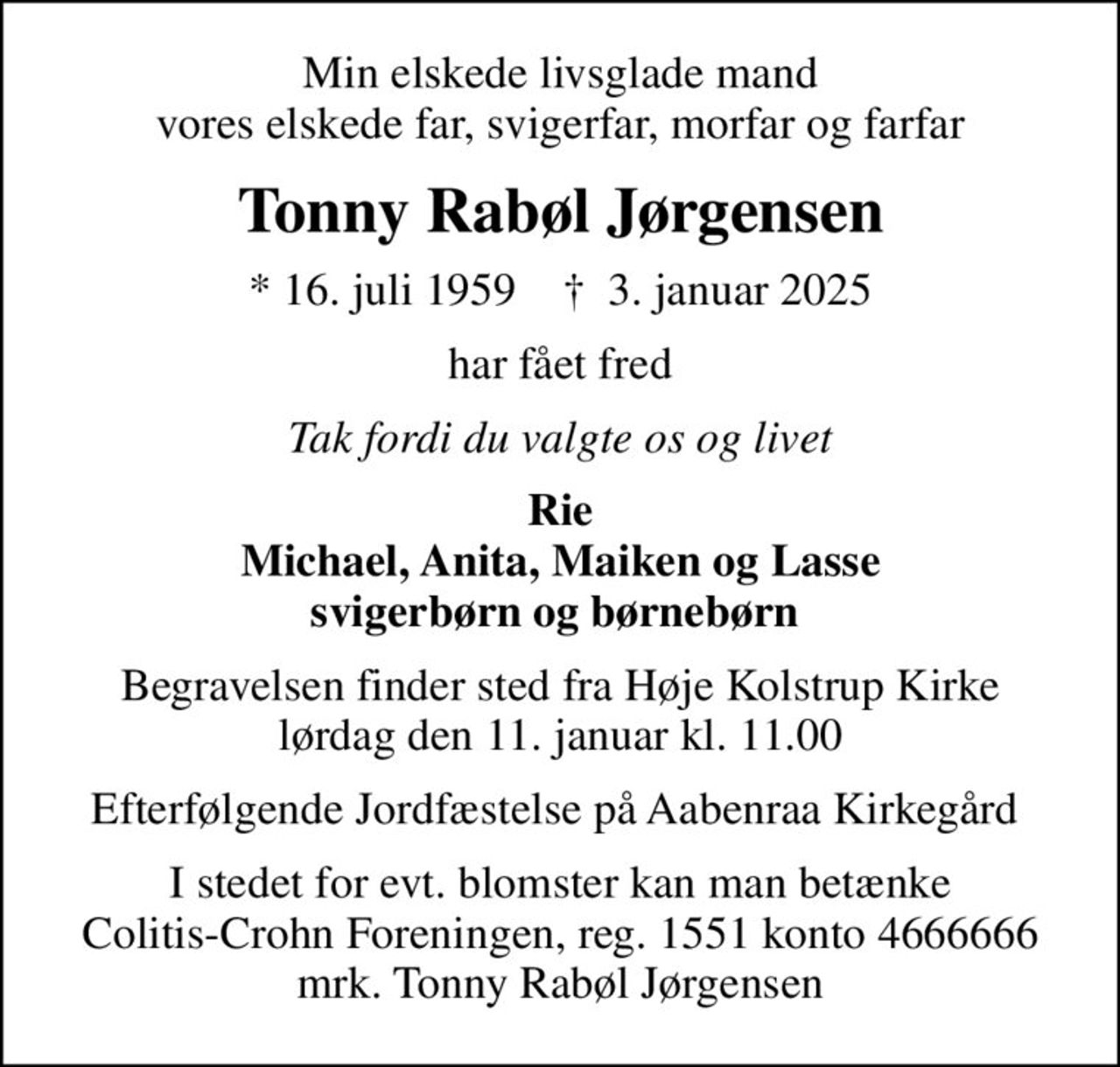Min elskede livsglade mand vores elskede far, svigerfar, morfar og farfar
Tonny Rabøl Jørgensen
* 16. juli 1959    ✝ 3. januar 2025
har fået fred
Tak fordi du valgte os og livet
Rie Michael, Anita, Maiken og Lasse svigerbørn og børnebørn 
Begravelsen finder sted fra Høje Kolstrup Kirke  lørdag den 11. januar kl. 11.00 
Efterfølgende Jordfæstelse på Aabenraa Kirkegård 
I stedet for evt. blomster kan man betænke
					Colitis-Crohn Foreningen reg.1551konto4666666mrk. Tonny Rabøl
					Jørgensen
