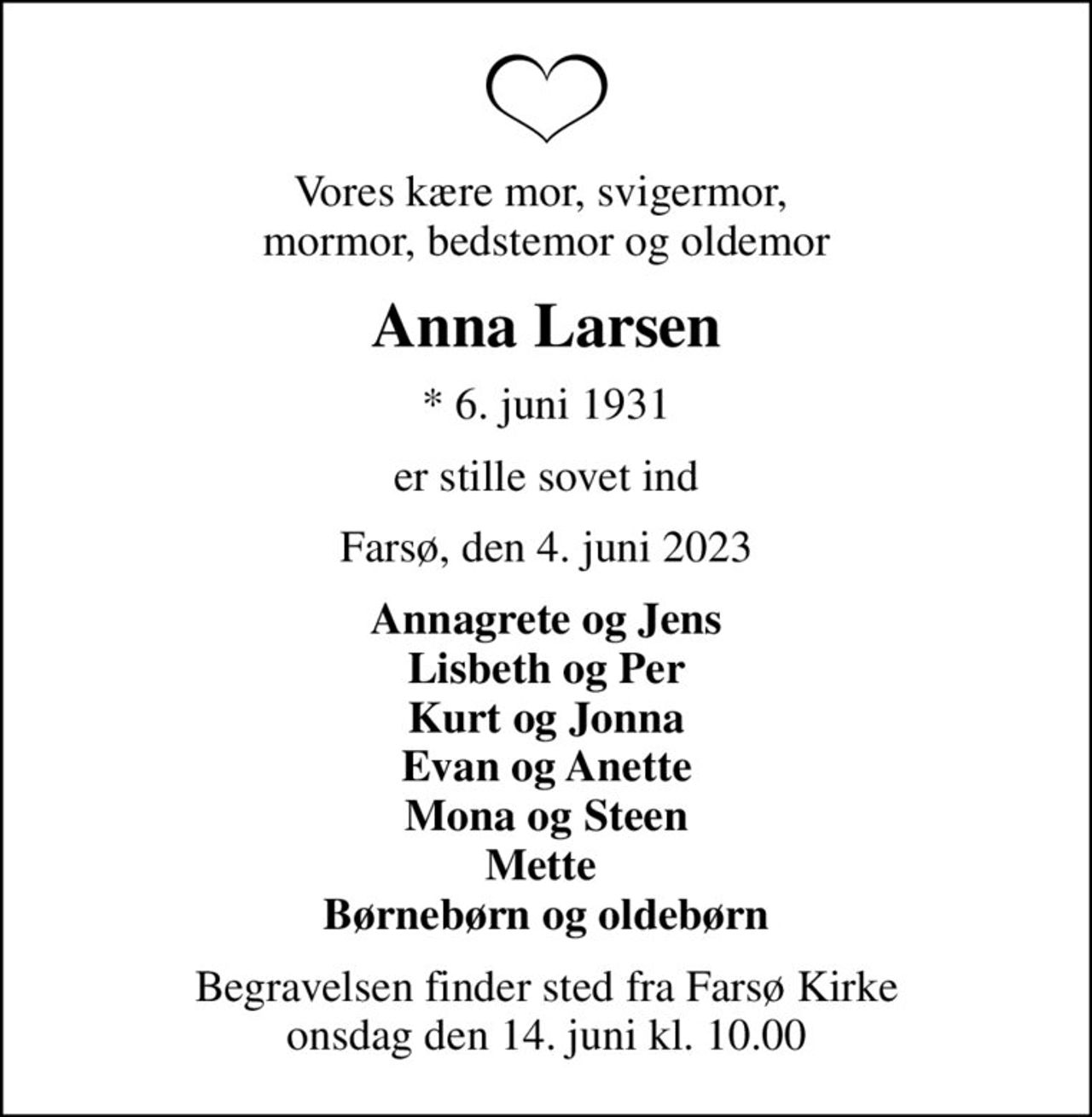 Vores kære mor, svigermor,  mormor, bedstemor og oldemor
Anna Larsen
* 6. juni 1931
er stille sovet ind
Farsø, den 4. juni 2023
Annagrete og Jens Lisbeth og Per Kurt og Jonna Evan og Anette Mona og Steen Mette  Børnebørn og oldebørn
Begravelsen finder sted fra Farsø Kirke  onsdag den 14. juni kl. 10.00
