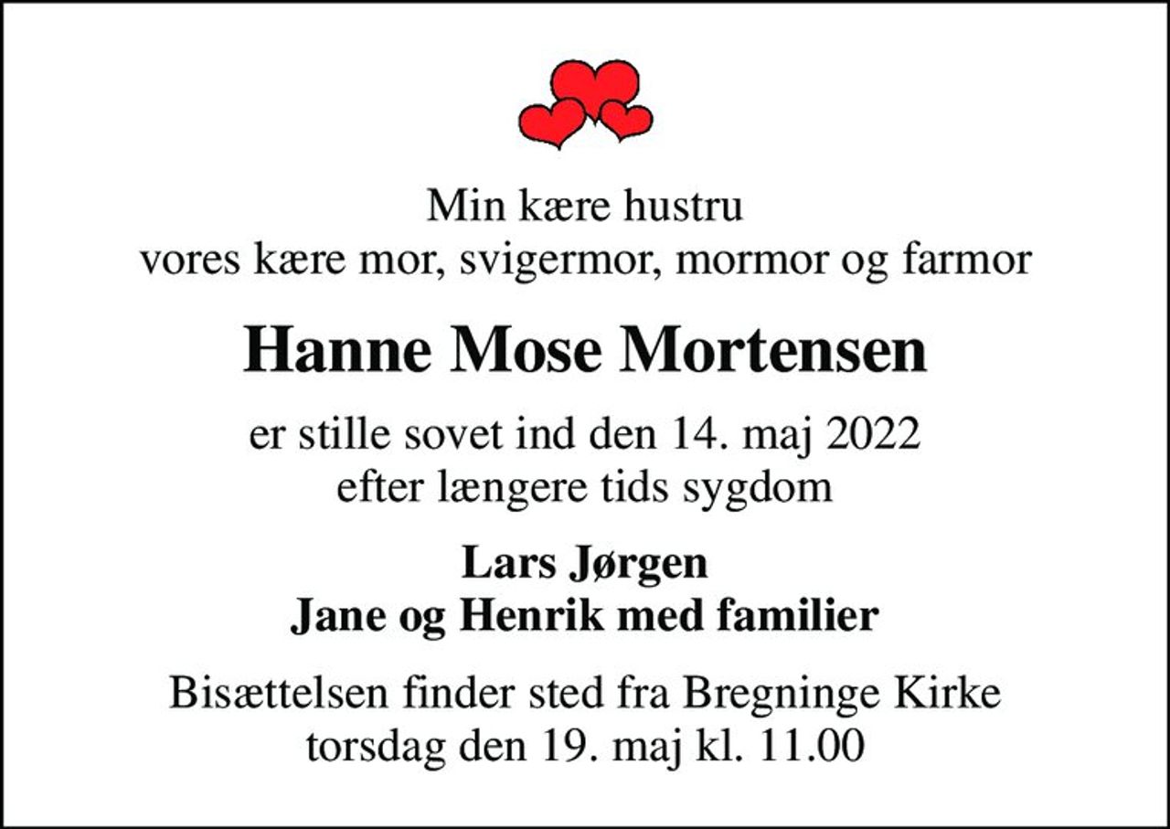 Min kære hustru vores kære mor, svigermor, mormor og farmor
Hanne Mose Mortensen
er stille sovet ind den 14. maj 2022 efter længere tids sygdom
Lars Jørgen Jane og Henrik med familier
Bisættelsen finder sted fra Bregninge Kirke  torsdag den 19. maj kl. 11.00