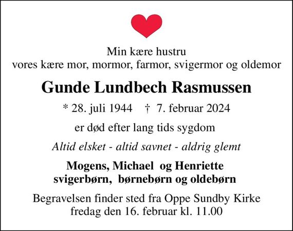 Min kære hustru vores kære mor, mormor, farmor, svigermor og oldemor
Gunde Lundbech Rasmussen
* 28. juli 1944    &#x271d; 7. februar 2024
er død efter lang tids sygdom 
Altid elsket - altid savnet - aldrig glemt
Mogens, Michael  og Henriette  svigerbørn,  børnebørn og oldebørn 
Begravelsen finder sted fra Oppe Sundby Kirke  fredag den 16. februar kl. 11.00