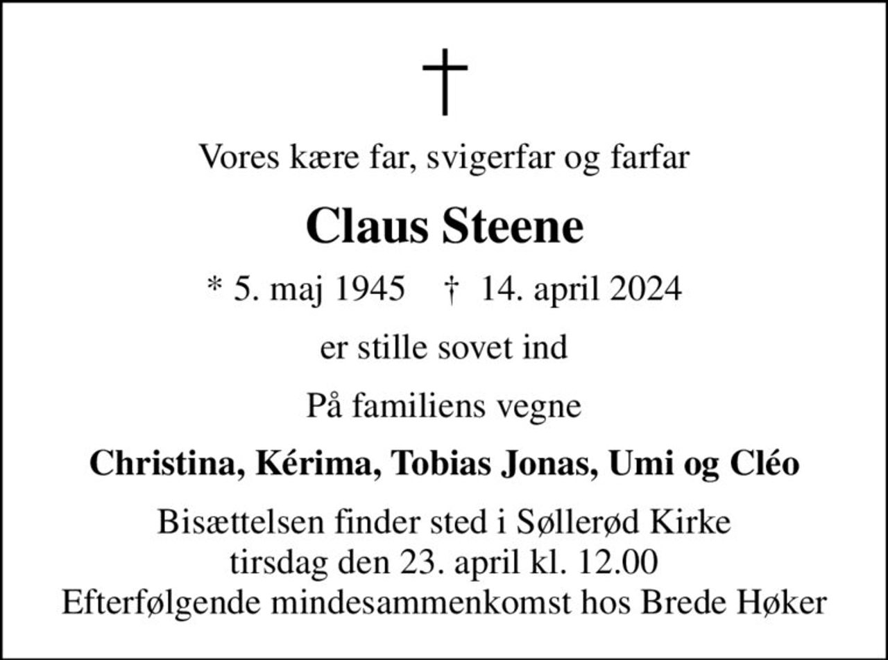 Vores kære far, svigerfar og farfar
Claus Steene
* 5. maj 1945    ✝ 14. april 2024
er stille sovet ind
På familiens vegne
Christina, Kérima, Tobias Jonas, Umi og Cléo
Bisættelsen finder sted i Søllerød Kirke  tirsdag den 23. april kl. 12.00  Efterfølgende mindesammenkomst hos Brede Høker