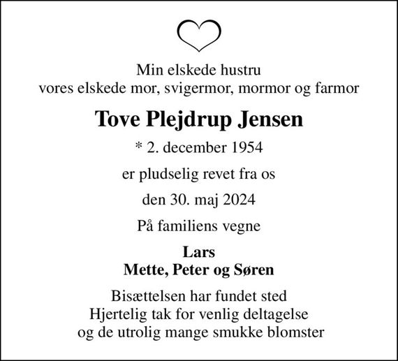 Min elskede hustru vores elskede mor, svigermor, mormor og farmor
Tove Plejdrup Jensen
* 2. december 1954
er pludselig revet fra os
den 30. maj 2024
På familiens vegne
Lars Mette, Peter og Søren
Bisættelsen har fundet sted Hjertelig tak for venlig deltagelse  og de utrolig mange smukke blomster