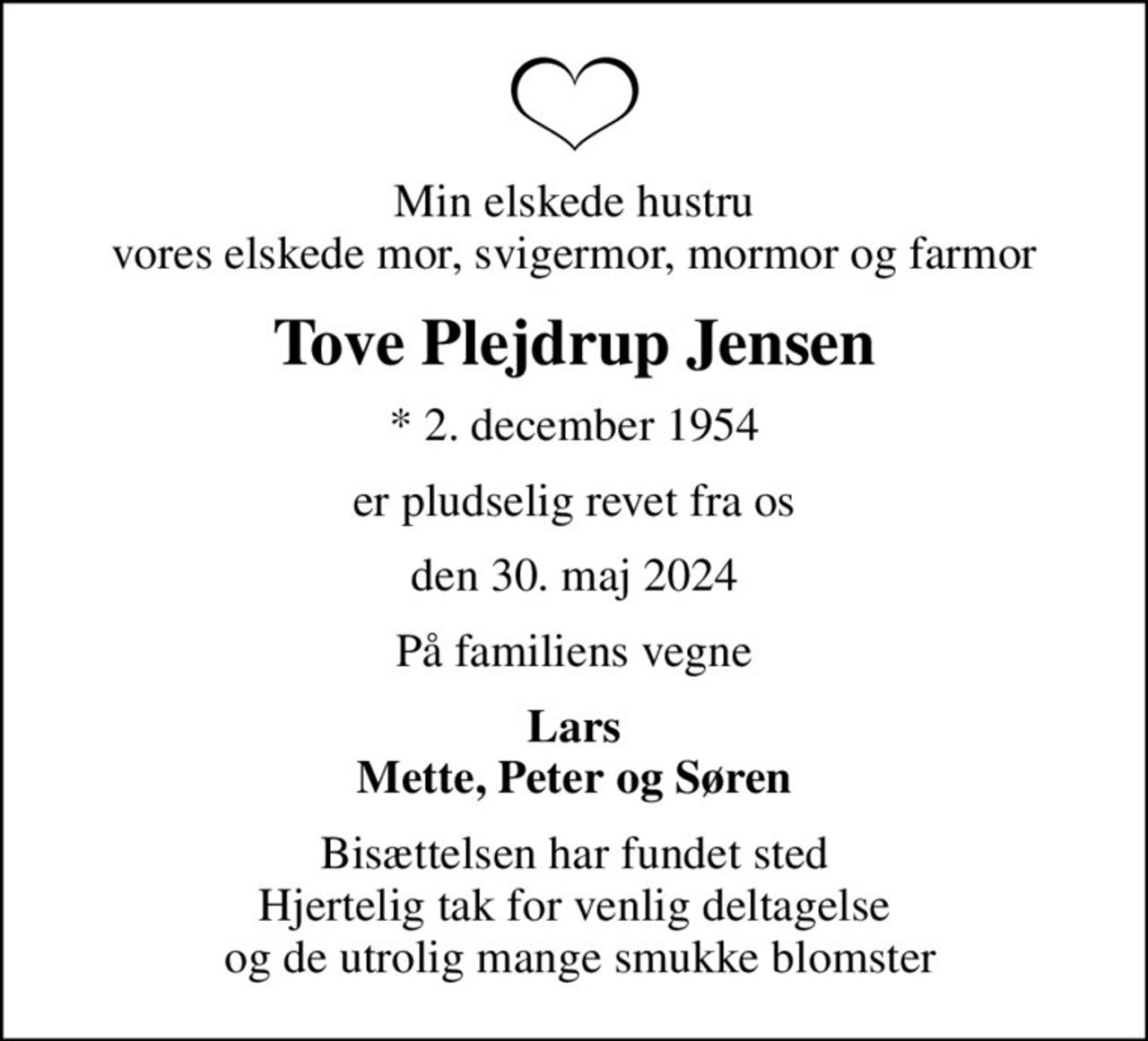 Min elskede hustru vores elskede mor, svigermor, mormor og farmor
Tove Plejdrup Jensen
* 2. december 1954
er pludselig revet fra os
den 30. maj 2024
På familiens vegne
Lars Mette, Peter og Søren
Bisættelsen har fundet sted Hjertelig tak for venlig deltagelse  og de utrolig mange smukke blomster