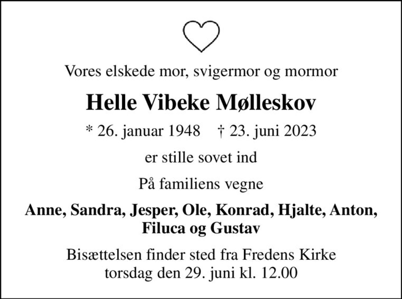 Vores elskede mor, svigermor og mormor
Helle Vibeke Mølleskov
* 26. januar 1948    ✝ 23. juni 2023
er stille sovet ind
På familiens vegne
Anne, Sandra, Jesper, Ole, Konrad, Hjalte, Anton, Filuca og Gustav
Bisættelsen finder sted fra Fredens Kirke  torsdag den 29. juni kl. 12.00