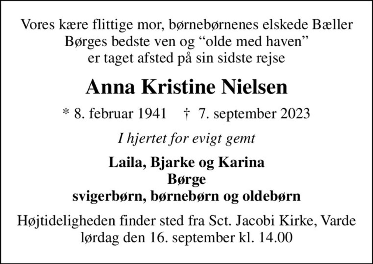 Vores kære flittige mor, børnebørnenes elskede Bæller Børges bedste ven og olde med haven er taget afsted på sin sidste rejse
Anna Kristine Nielsen
* 8. februar 1941    ✝ 7. september 2023
I hjertet for evigt gemt
Laila, Bjarke og Karina Børge svigerbørn, børnebørn og oldebørn
Højtideligheden finder sted fra Sct. Jacobi Kirke, Varde lørdag den 16. september kl. 14.00