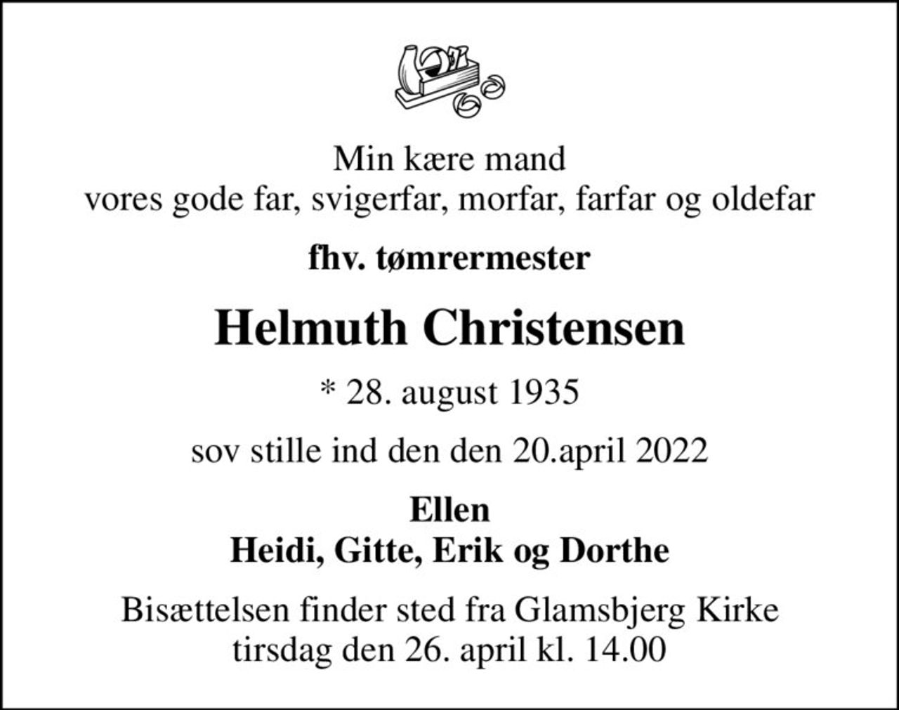 Min kære mand vores gode far, svigerfar, morfar, farfar og oldefar
fhv. tømrermester
Helmuth Christensen
* 28. august 1935
sov stille ind den den 20.april 2022
Ellen Heidi, Gitte, Erik og Dorthe
Bisættelsen finder sted fra Glamsbjerg Kirke  tirsdag den 26. april kl. 14.00
