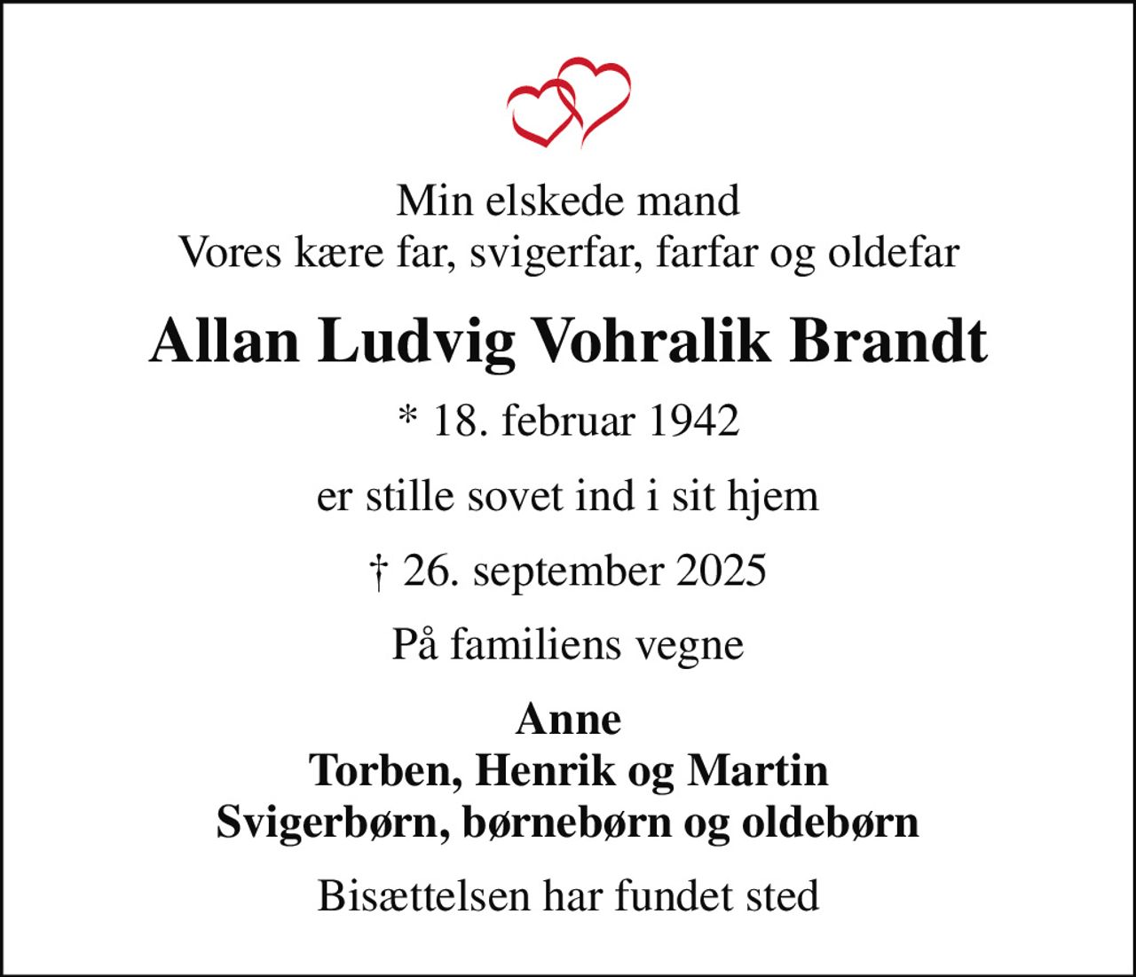 Min elskede mand Vores kære far, svigerfar, farfar og oldefar
Allan Ludvig Vohralik Brandt
* 18. februar 1942
er stille sovet ind i sit hjem
 26. september 2025
På familiens vegne
Anne Torben, Henrik og Martin Svigerbørn, børnebørn og oldebørn
Bisættelsen har fundet sted