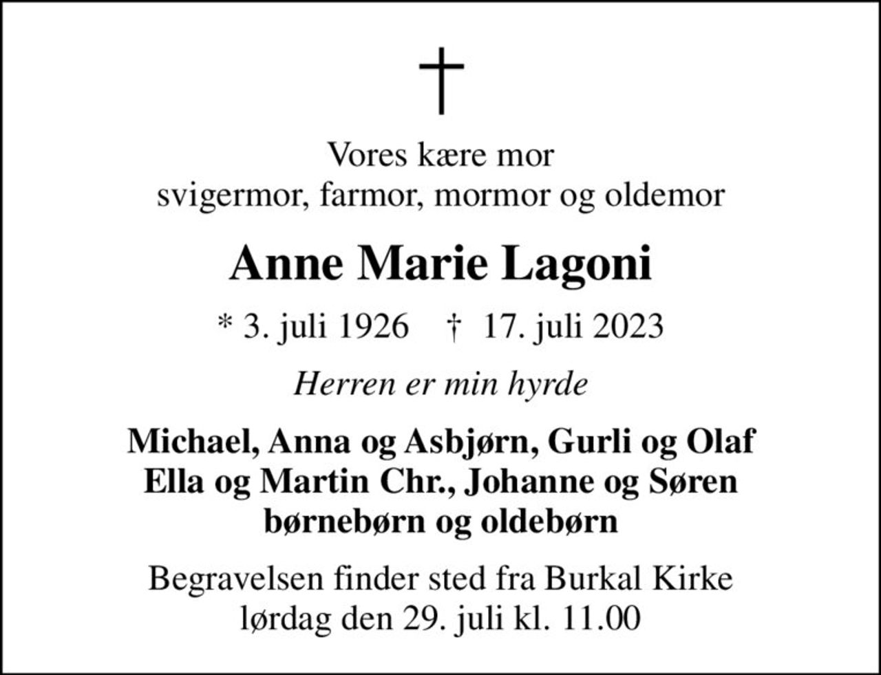 Vores kære mor svigermor, farmor, mormor og oldemor
Anne Marie Lagoni
* 3. juli 1926    ✝ 17. juli 2023
Herren er min hyrde
Michael, Anna og Asbjørn, Gurli og Olaf Ella og Martin Chr., Johanne og Søren børnebørn og oldebørn
Begravelsen finder sted fra Burkal Kirke  lørdag den 29. juli kl. 11.00
