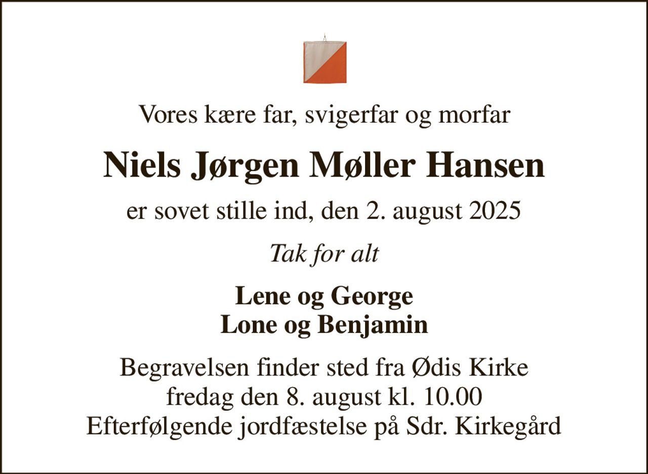 Vores kære far, svigerfar og morfar
Niels Jørgen Møller Hansen
er sovet stille ind, den 2. august 2025
Tak for alt
Lene og George Lone og Benjamin
Begravelsen finder sted fra Ødis Kirke  fredag den 8. august kl. 10.00  Efterfølgende jordfæstelse på Sdr. Kirkegård