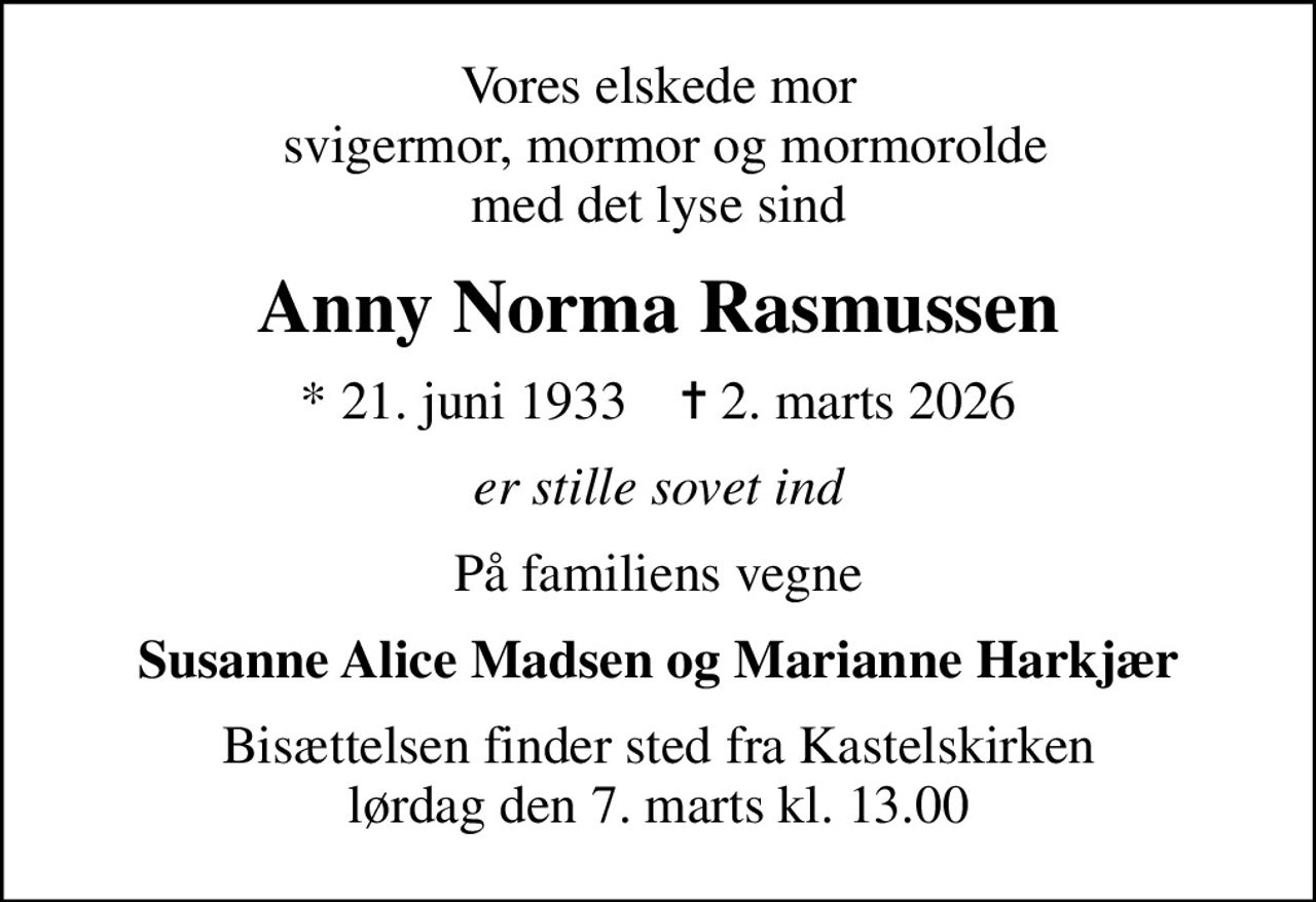 Vores elskede mor  svigermor, mormor og mormorolde med det lyse sind
Anny Norma Rasmussen
* 21. juni 1933    ✝ 2. marts 2026
er stille sovet ind
På familiens vegne
Susanne Alice Madsen og Marianne Harkjær
Bisættelsen finder sted fra Kastelskirken  lørdag den 7. marts kl. 13.00
