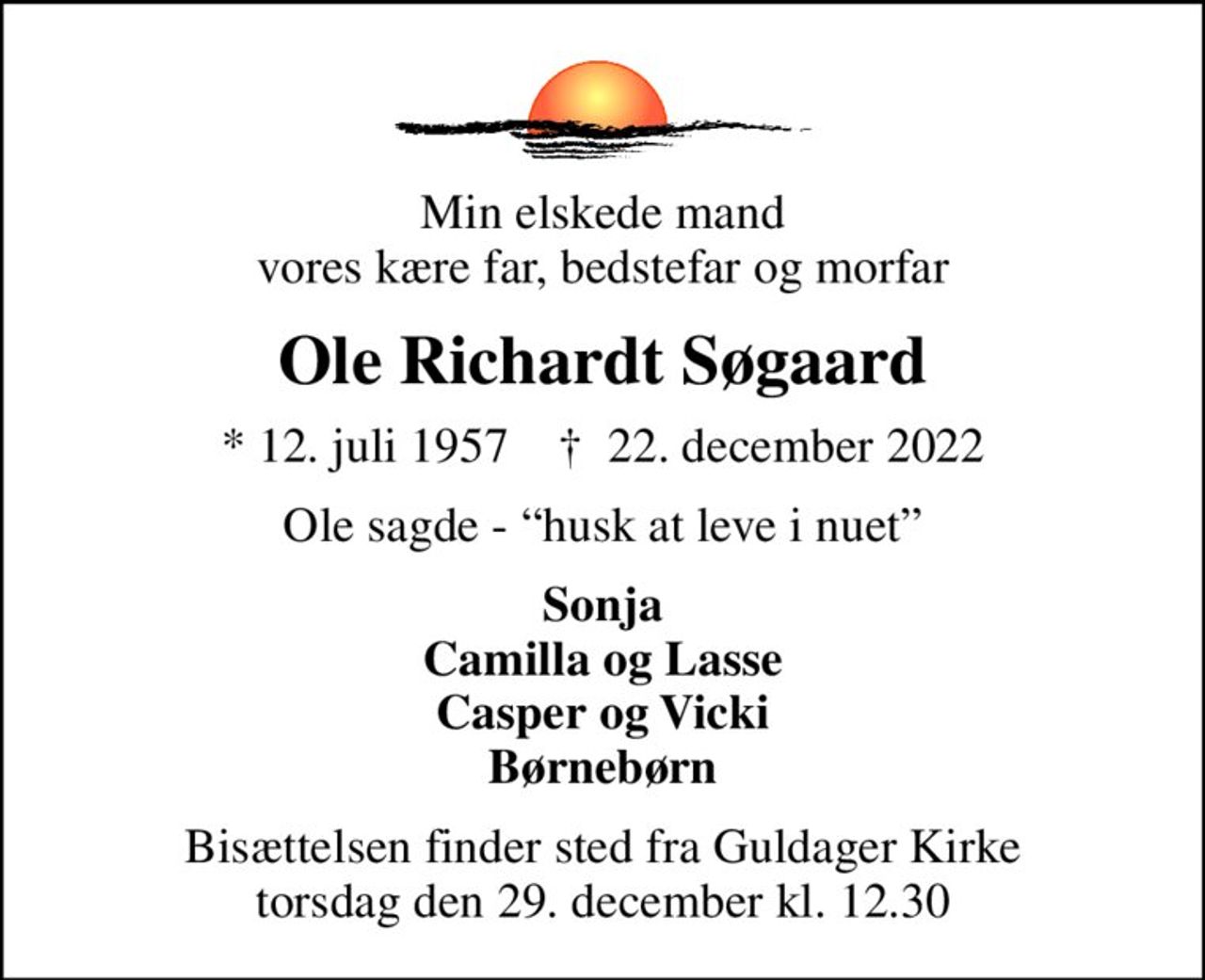Min elskede mand vores kære far, bedstefar og morfar
Ole Richardt Søgaard
* 12. juli 1957    ✝ 22. december 2022
Ole sagde - husk at leve i nuet
Sonja Camilla og Lasse Casper og Vicki Børnebørn
Bisættelsen finder sted fra Guldager Kirke  torsdag den 29. december kl. 12.30
