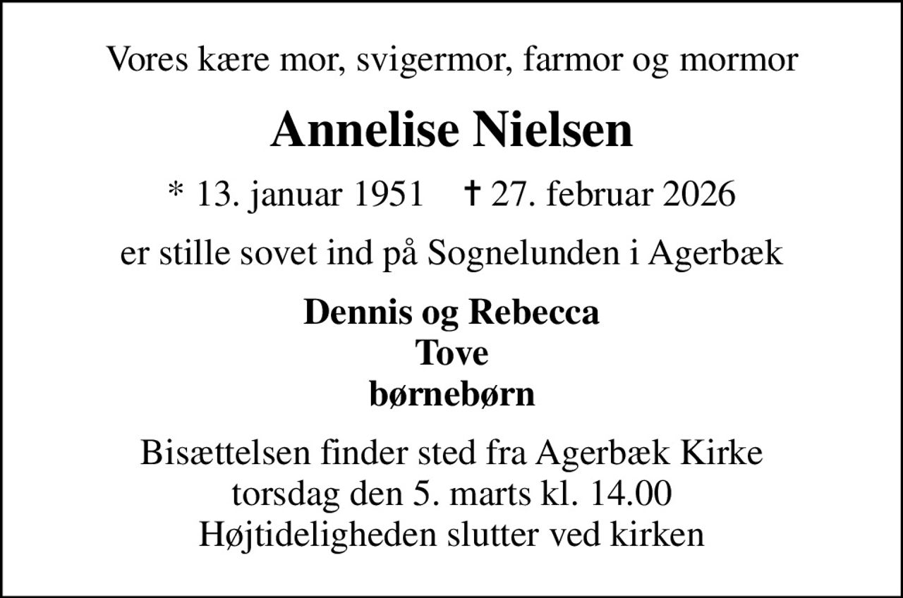 Vores kære mor, svigermor, farmor og mormor
Annelise Nielsen
* 13. januar 1951    ✝ 27. februar 2026
er stille sovet ind på Sognelunden i Agerbæk
Dennis og Rebecca Tove børnebørn
Bisættelsen finder sted fra Agerbæk Kirke  torsdag den 5. marts kl. 14.00  Højtideligheden slutter ved kirken
