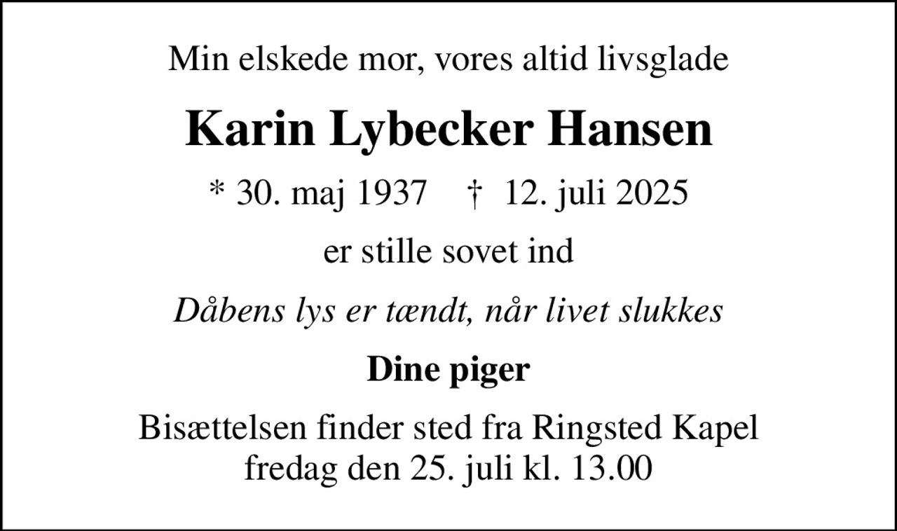 Min elskede mor, vores altid livsglade
Karin Lybecker Hansen
* 30. maj 1937    ✝ 12. juli 2025
er stille sovet ind
Dåbens lys er tændt, når livet slukkes
Dine piger
Bisættelsen finder sted fra Ringsted Kapel  fredag den 25. juli kl. 13.00