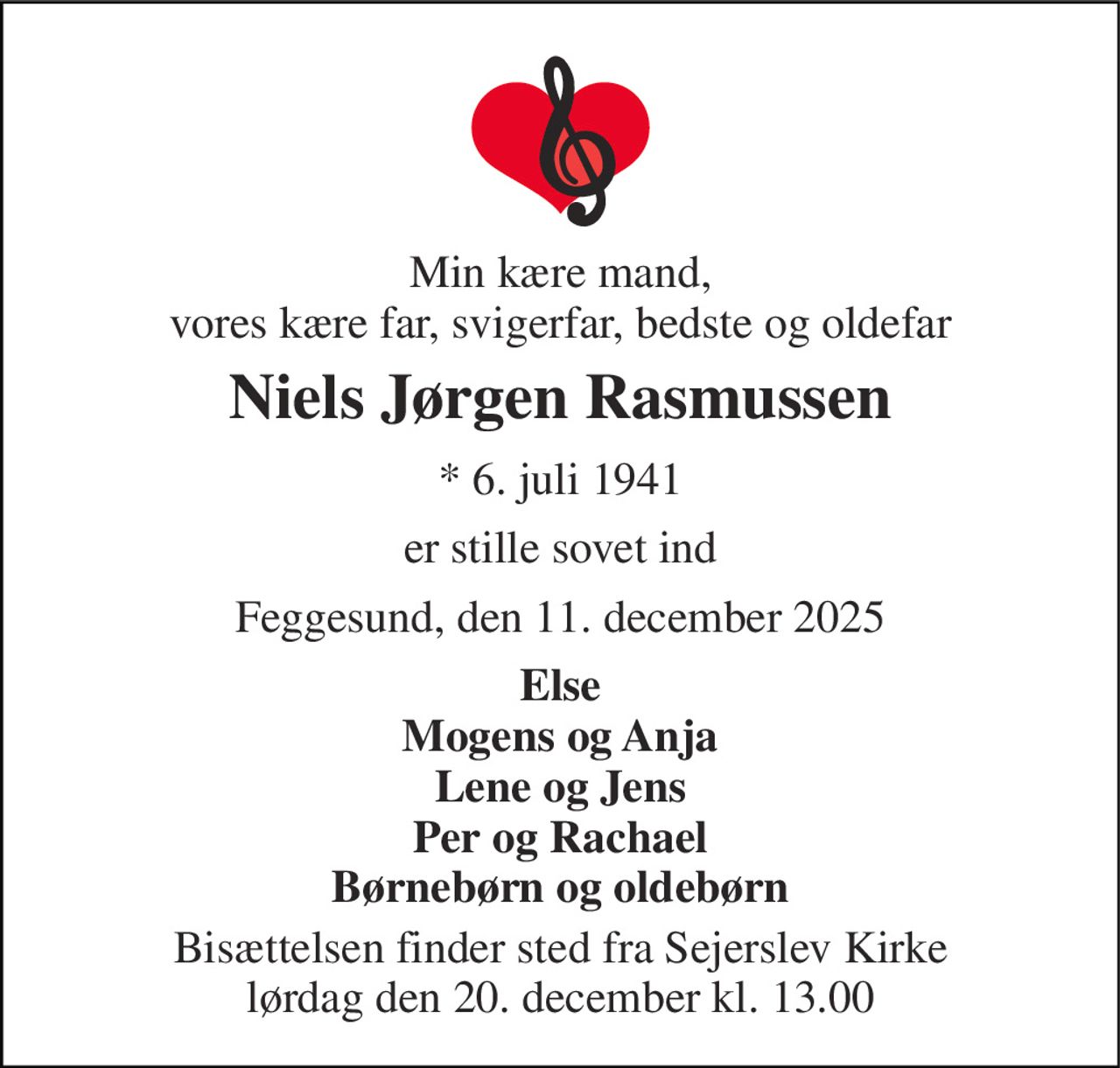 Min kære mand, vores kære far, svigerfar, bedste og oldefar 
Niels Jørgen Rasmussen 
*​ 6. juli 1941 
er stille sovet ind 
Feggesund, den 11. december 2025 
Else Mogens og Anja Lene og Jens Per og Rachael Børnebørn og oldebørn 
Bisættelsen​ finder sted fra Sejerslev Kirke​ lørdag den 20. december​ kl. 13.00