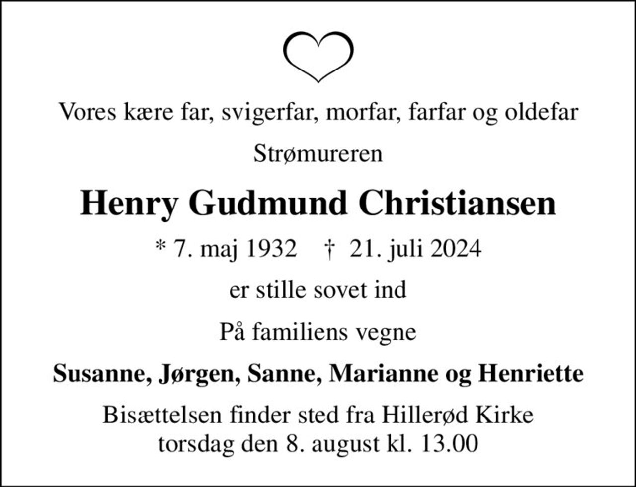 Vores kære far, svigerfar, morfar, farfar og oldefar
Strømureren
Henry Gudmund Christiansen
* 7. maj 1932    ✝ 21. juli 2024
er stille sovet ind
På familiens vegne
Susanne, Jørgen, Sanne, Marianne og Henriette
Bisættelsen finder sted fra Hillerød Kirke  torsdag den 8. august kl. 13.00