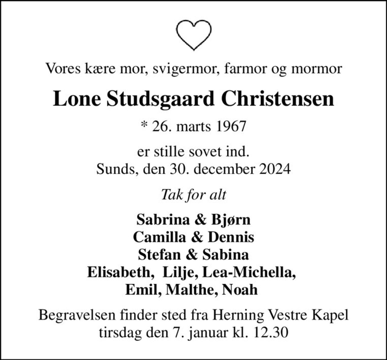 Vores kære mor, svigermor, farmor og mormor
Lone Studsgaard Christensen
* 26. marts 1967
er stille sovet ind. Sunds, den 30. december 2024
Tak for alt
Sabrina & Bjørn Camilla & Dennis Stefan & Sabina Elisabeth,  Lilje, Lea-Michella,  Emil, Malthe, Noah 
Begravelsen finder sted fra Herning Vestre Kapel  tirsdag den 7. januar kl. 12.30