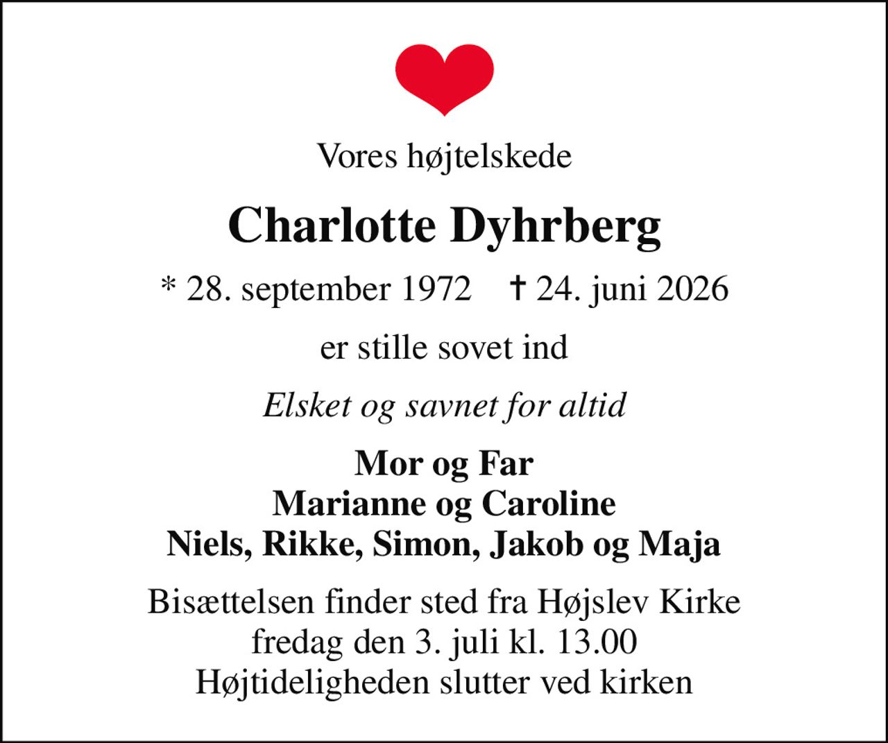 Vores højtelskede
Charlotte Dyhrberg
* 28. september 1972    ✝ 24. juni 2026
er stille sovet ind
Elsket og savnet for altid
Mor og Far Marianne og Caroline Niels, Rikke, Simon, Jakob og Maja
Bisættelsen finder sted fra Højslev Kirke  fredag den 3. juli kl. 13.00  Højtideligheden slutter ved kirken