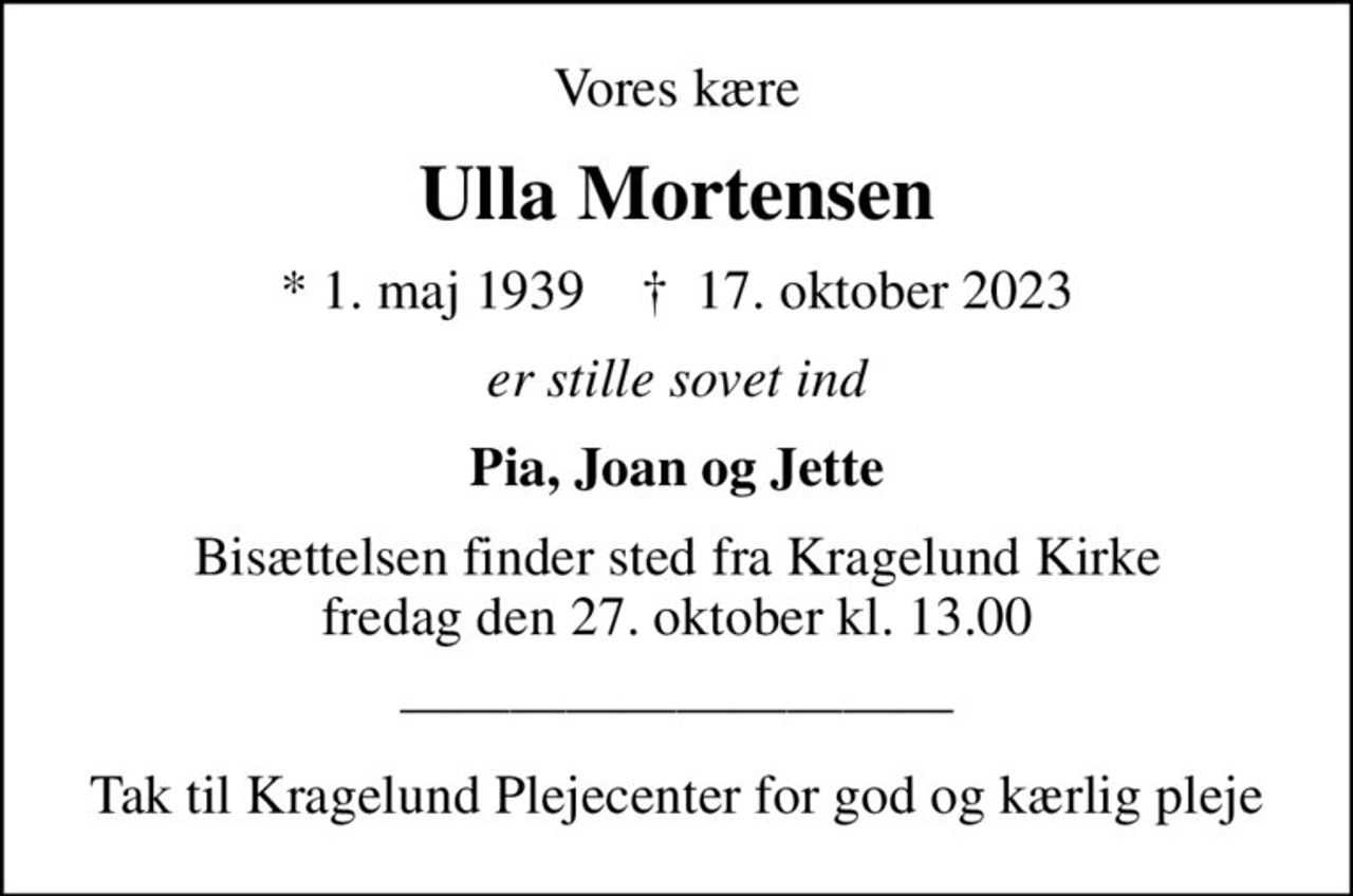 Vores kære
Ulla Mortensen
* 1. maj 1939    ✝ 17. oktober 2023
er stille sovet ind
Pia, Joan og Jette
Bisættelsen finder sted fra Kragelund Kirke  fredag den 27. oktober kl. 13.00 
Tak til Kragelund Plejecenter for god og kærlig pleje