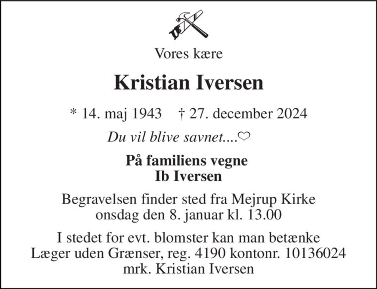 Vores kære 
Kristian Iversen 
*​​ 14. maj 1943​​    †​​ 27. december 2024 
Du vil blive savnet.... 
På familiens vegne  Ib Iversen 
Begravelsen​ finder sted fra Mejrup Kirke​ onsdag den 8. januar​ kl. 13.00 
I stedet for evt. blomster kan man betænke Læger uden Grænser, reg. 4190 kontonr. 10136024 mrk. Kristian Iversen