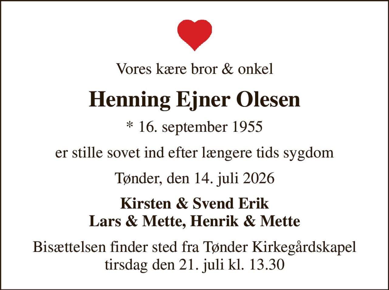 Vores kære bror & onkel
Henning Ejner Olesen
* 16. september 1955
er stille sovet ind efter længere tids sygdom
Tønder, den 14. juli 2026
Kirsten & Svend Erik Lars & Mette, Henrik & Mette
Bisættelsen finder sted fra Tønder Kirkegårdskapel  tirsdag den 21. juli kl. 13.30