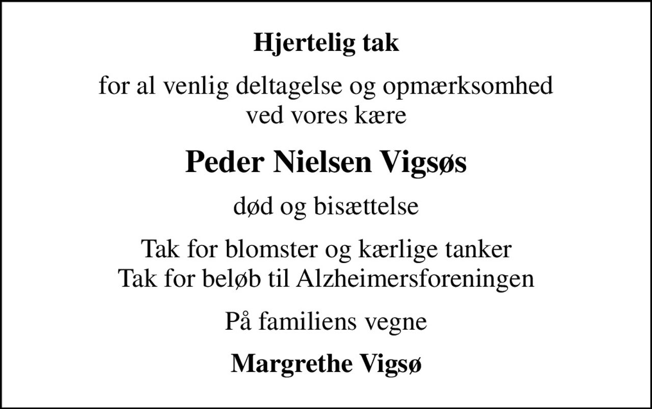 Hjertelig tak
for al venlig deltagelse og opmærksomhed ved vores kære
Peder Nielsen Vigsøs
død og bisættelse
Tak for blomster og kærlige tanker Tak for beløb til Alzheimersforeningen
På familiens vegne
Margrethe Vigsø