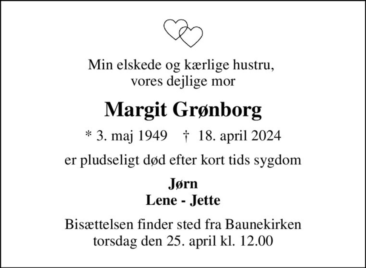 Min elskede og kærlige hustru,  vores dejlige mor
Margit Grønborg
* 3. maj 1949    ✝ 18. april 2024
er pludseligt død efter kort tids sygdom
Jørn Lene - Jette
Bisættelsen finder sted fra Baunekirken  torsdag den 25. april kl. 12.00