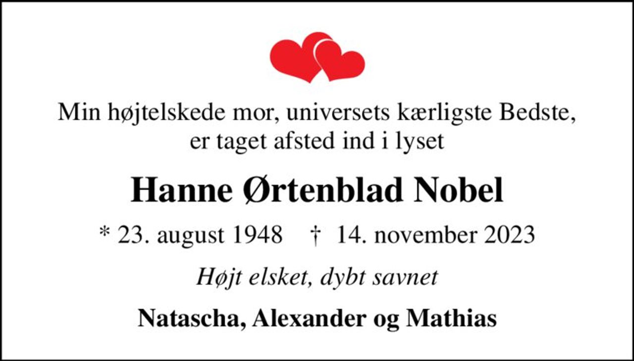 Min højtelskede mor, universets kærligste Bedste, er taget afsted ind i lyset
Hanne Ørtenblad Nobel
* 23. august 1948    ✝ 14. november 2023
Højt elsket, dybt savnet
Natascha, Alexander og Mathias
