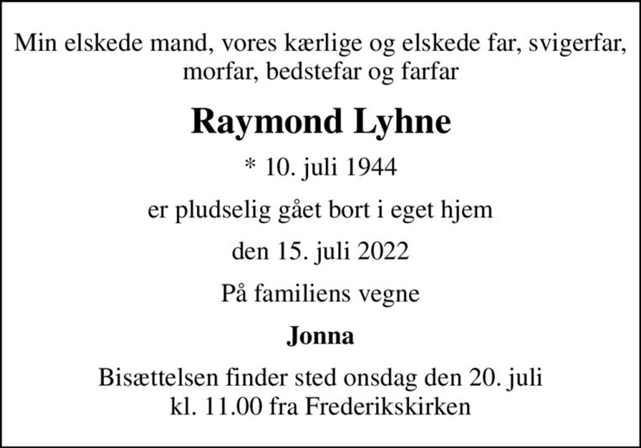 Min elskede mand, vores kærlige og elskede far, svigerfar, morfar, bedstefar og farfar
Raymond Lyhne
* 10. juli 1944
er pludselig gået bort i eget hjem
den 15. juli 2022
På familiens vegne
Jonna
Bisættelsen finder sted onsdag den 20. juli kl. 11.00 fra Frederikskirken