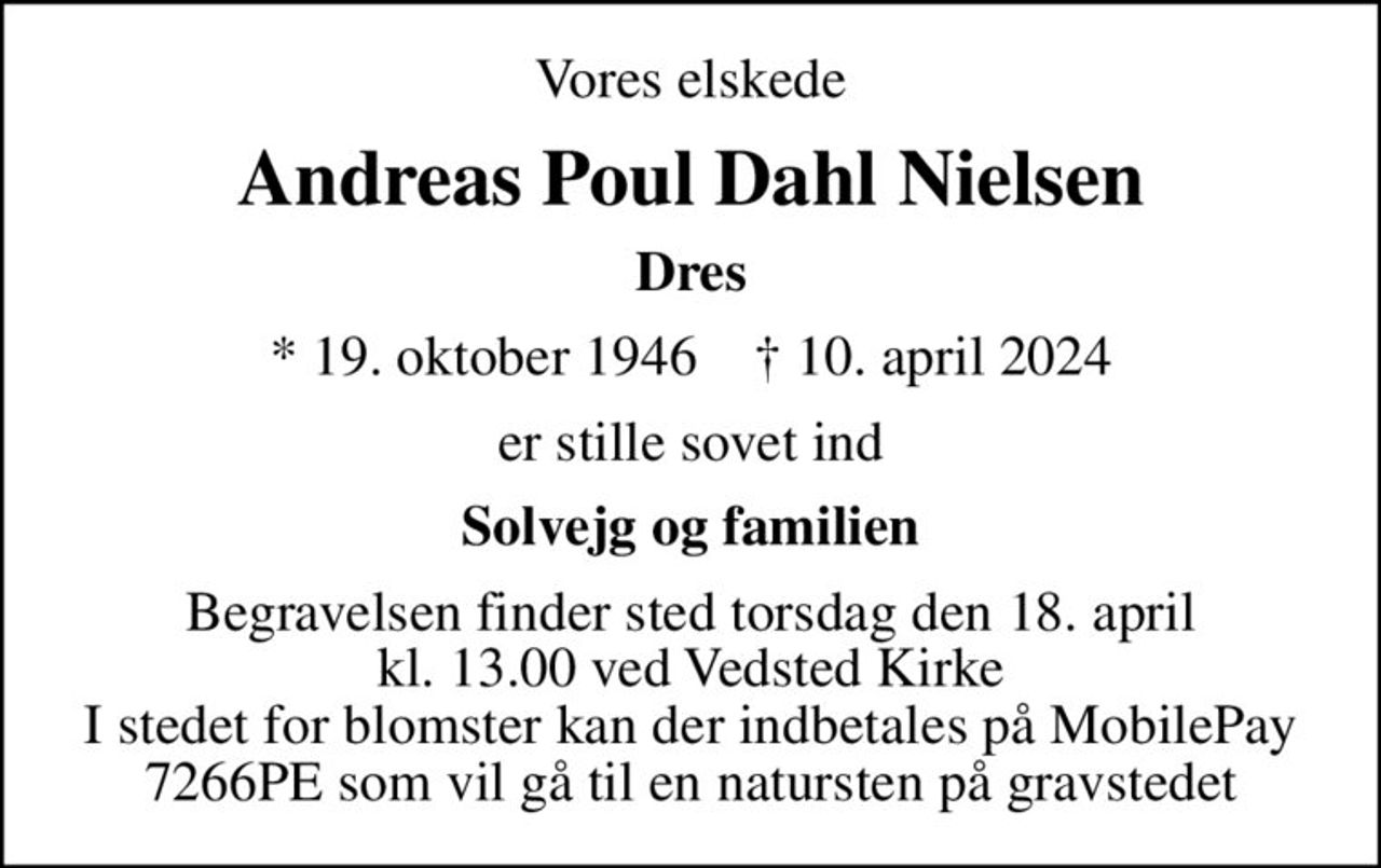 Vores elskede
Andreas Poul Dahl Nielsen
Dres
* 19. oktober 1946    ✝ 10. april 2024
er stille sovet ind
Solvejg og familien
Begravelsen finder sted torsdag den 18. april kl. 13.00 ved Vedsted Kirke I stedet for blomster kan der indbetales på MobilePay 7266PE som vil gå til en natursten på gravstedet