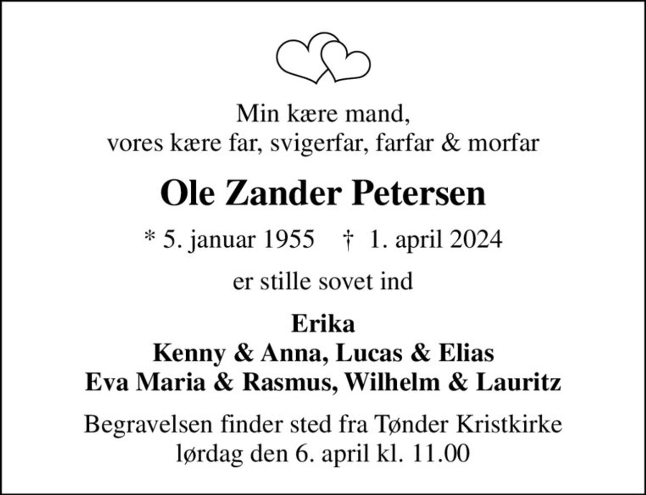 Min kære mand, vores kære far, svigerfar, farfar & morfar
Ole Zander Petersen
* 5. januar 1955    ✝ 1. april 2024
er stille sovet ind
Erika Kenny & Anna, Lucas & Elias Eva Maria & Rasmus, Wilhelm & Lauritz
Begravelsen finder sted fra Tønder Kristkirke  lørdag den 6. april kl. 11.00
