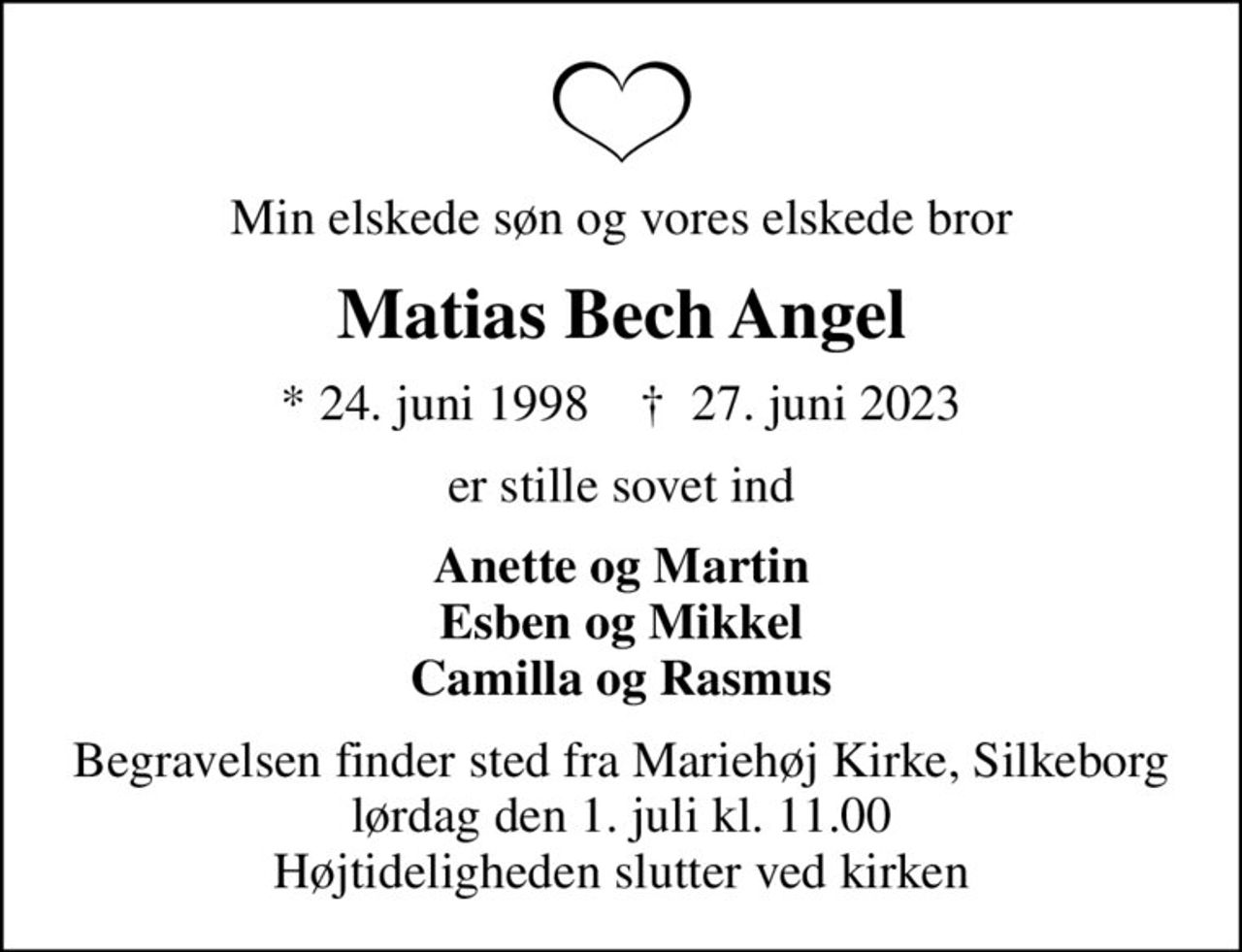 Min elskede søn og vores elskede bror
Matias Bech Angel
* 24. juni 1998    ✝ 27. juni 2023
er stille sovet ind
Anette og Martin Esben og Mikkel Camilla og Rasmus
Begravelsen finder sted fra Mariehøj Kirke, Silkeborg  lørdag den 1. juli kl. 11.00  Højtideligheden slutter ved kirken
